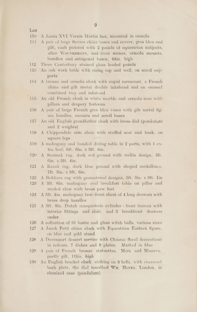 110 Pi 118 Tt9 Ss) A Louis XVI Vernis Martin box, mounted in ormolu A pair of large Sevres chitia vases and covers, gros bleu and gilt, each painted with 2 panels of equestrian subjects, after WoUVERMANS, and river scenes, ormolu mounts, handles and octagonal bases, 44in. high Three Canterbury stained glass leaded panels An oak work table with rising top and well, on scroll sup-- ports: A bronze and ormolu clock with cupid surmount, a French china and gilt metal double inkshand and an enamel combined tray and inkstand An old French clock in white marble and ormolu case with pulars and drapery festoons A pair of large French gros bleu vases with gilt metal fig- ure handles, mounts and seroll bases An old English grandfather clock with brass dial (pendulum and 2 weights) A Chippendale arm chair with stuffed seat and back, on square legs A mahogany and banded dining table in 2 parts, with 1 ex- tra leaf, 6ft. Gin. x Sit. 6in. A Soumak rug, dark red ground with trellis design, 5ft. 6in. x Sft. 4in. A Kazak rug, dark blue ground with shaped medallions, iit. oim x Ott? Cin, A Bokhara rug with geometrical designs, 5ft. 38in. x 3ft. lin A 38ft. 6in. mahogany oval breakfast table on pillar and reeded claw with brass paw feet A 3ft. 4in. mahogany bow-front chest of 4 long drawers with brass drop handles A 38ft. 9in. Dutch marqueterie cylinder - front bureau with interior fittings and slide, and 8 breakfront drawers under A collection of 31 lustre and glass witch balls, various sizes A Jacob Petit china clock with Equestrian Eastern figure, on blue and gold stand A Davenport dessert service with Chinese floral decorations in colours, 7 dishes and 8 plates. Marked in blue A pair of French bronze statuettes, Mars and Minerva, partly gilt, 114m. high An English bracket clock, striking on 3 bells, with eneraved back plate, the dial inscribed Wm. Hoyes, London, in ebonized case (pendulum)