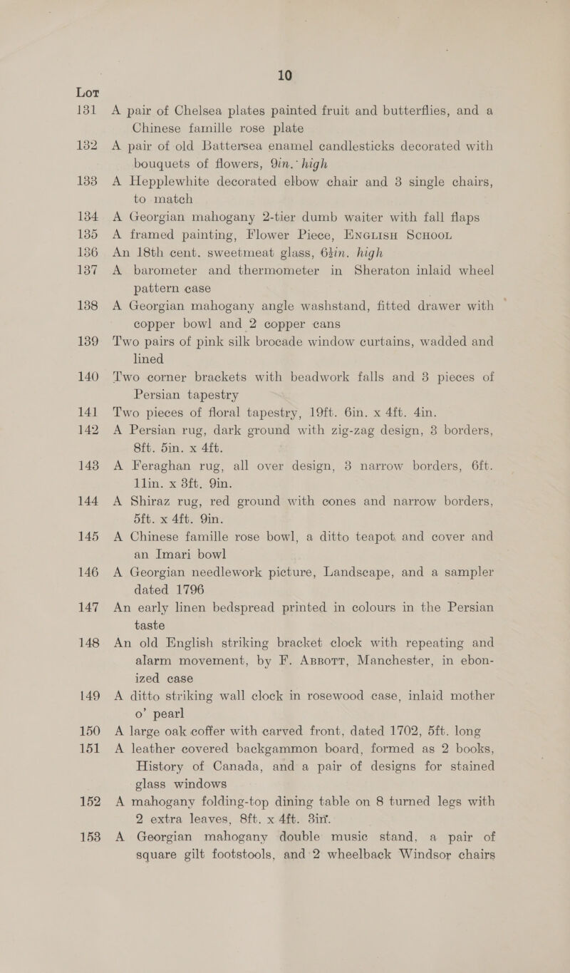 1538 A pair of Chelsea plates painted fruit and butterflies, and a Chinese farnille rose plate A pair of old Battersea enamel candlesticks decorated with bouquets of flowers, 9in.° high A Hepplewhite decorated elbow chair and 38 single chairs, to match A Georgian mahogany 2-tier dumb waiter with fall flaps A framed painting, Flower Piece, ENGLISH SCHOOL An 18th cent. sweetmeat glass, 637n. high A barometer and thermometer in Sheraton inlaid wheel pattern case A Georgian mahogany angle washstand, fitted drawer with — copper bowl and 2 copper cans Two pairs of pink silk brocade window curtains, wadded and lined Two corner brackets with beadwork falls and 38 pieces of Persian tapestry Two pieces of floral tapestry, 19ft. 6in. x 4ft. 4in. A Persian rug, dark ground with zig-zag design, 3 borders, Sft. 5in. x 4ft. A Feraghan rug, all over design, 8 narrow borders, 6ft. Lin. x ott.-9in- A Shiraz rug, red ground with cones and narrow borders, 5ft. x 4ft. Qin. A Chinese famille rose bowl, a ditto teapot and cover and an Imari bowl A Georgian needlework picture, Landscape, and a sampler dated 1796 7 An early linen bedspread printed in colours in the Persian taste An old English striking bracket clock with repeating and alarm movement, by F. Assotr, Manchester, in ebon- ized case A ditto striking wall clock in rosewood case, inlaid mother o’ pearl A large oak coffer with carved front, dated 1702, 5ft. long A leather covered backgammon board, formed as 2 books, History of Canada, and a pair of designs for stained glass windows A mahogany folding-top dining table on 8 turned legs with 2 extra leaves, 8ft. x 4ft. 3i7%. A Georgian mahogany double music stand, a pair of square gilt footstools, and’ 2 wheelback Windsor chairs