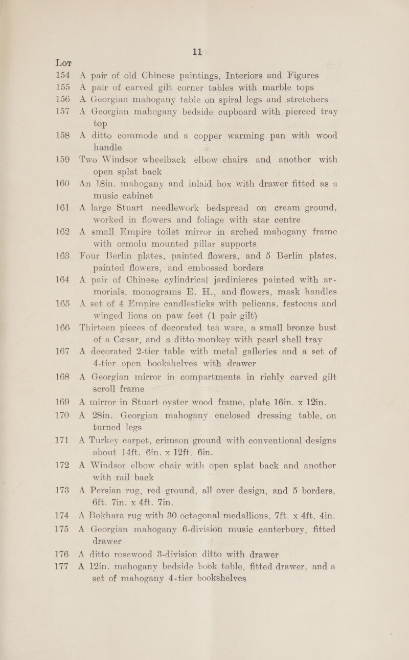 176 7 11 A pair of old Chinese paintings, Interiors and Figures A pair of carved gilt corner tables with marble tops A Georgian mahogany table on spiral legs and stretchers A Georgian mahogany bedside cupboard with pierced tray top A ditto commode and a copper warming pan with wood handle Two Windsor wheelback elbow chairs and another with open splat back An 18in. mahogany and inlaid box with drawer fitted as a music cabinet A large Stuart needlework bedspread on cream ground, worked in fiowers and foliage with star centre A small Empire toilet mirror in arched mahogany frame with ormolu mounted pillar supports Four Berlin plates, painted flowers, and 5 Berlin plates, painted flowers, and embossed borders A pair of Chinese cylindrical jardinieres painted with ar- morials, monograms E. H., and flowers, mask handles A set of 4 Empire candlesticks with pelicans, festoons and winged lions on paw feet (1 pair gilt) Thirteen pieces of decorated tea ware, a small bronze bust of a Cesar, and a ditto monkey with pearl shell tray A decorated 2-tier table with metal galleries and a set of 4-tier open bookshelves with drawer A Georgian mirror in compartments in richly carved gilt scroll frame A mirror in Stuart oyster wood frame, plate 16in. x 12in. A 28in. Georgian mahogany enclosed dressing table, on turned legs A Turkey carpet, crimson ground with conventional designs about 14ft. 6in. x 12ft. 6in. A Windsor elbow chair with open splat back and another with rail back A Persian rug, red ground, all over design, and 5 borders, 6ft. Tin. x 4ft. Tin. A Bokhara rug with 30 octagonal medallions, 7ft. x 4ft. 4in. A Georgian mahogany 6-division music canterbury, fitted drawer : A ditto rosewood 8-division ditto with drawer A 12in. mahogany bedside book table, fitted drawer, and a set of mahogany 4-tier bookshelves