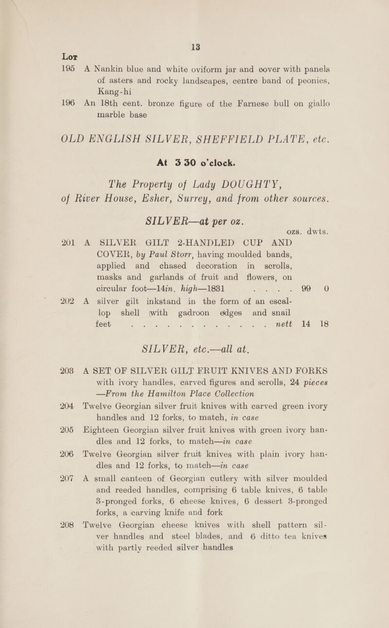 Lor 195 A Nankin blue and white oviform jar and cover with panels of asters and rocky landscapes, centre band of peonies, Kang-hi | 196 An 18th cent. bronze figure of the Farnese bull on giallo marble base OLD ENGLISH SILVER, SHEFFIELD PLATE, ete. At 3.30 o'clock. The Property of Lady DOUGHTY, of River House, Esher, Surrey, and from other sources. SILVER—at per oz. ozs. dwts. 201 A SILVER GILT 2-HANDLED CUP AND COVER, by Paul Storr, having moulded bands, applied and chased decoration in _ scrolls, masks and garlands of fruit and flowers, on circular foot—l4in. high—1831 Swear, Ore 202 A silver gilt inkstand in the form of an escal- lop shell (with gadroon edges and snail feet ges. ae. tee A ho ere ae 3S SILVER, etc.—all at. 2038 A SET OF SILVER GILT FRUIT KNIVES AND FORKS with ivory handles, carved figures and scrolls, 24 pieces —From the Hamilton Place Collection 204 Twelve Georgian silver fruit knives with carved green ivory handles and 12 forks, to match, in case 205 Eighteen Georgian silver fruit knives with green ivory han- dles and 12 forks, to match—in case 206 Twelve Georgian silver fruit knives with plain ivory han- dles and 12 forks, to match—in case 207 A small canteen of Georgian cutlery with silver moulded and reeded handles, comprising 6 table knives, 6 table 3-pronged forks, 6 cheese knives, 6 dessert 8-pronged forks, a carving knife and fork 208 Twelve Georgian cheese knives with shell pattern sil- ver handles and steel blades, and 6 ditto tea knives with partly reeded silver handles