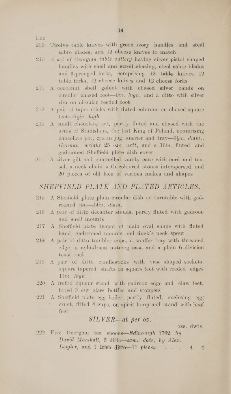 209 210 14 Twelve table knives with green ivory handles and steel sabre biades, and 12 cheese knives to match A set of Georgian table cutlery having silver pistol shaped handles with shell and seroll chasing, steel sabre blades and 8-pronged forks, comprising 12 table knives, 12 table forks, 12 cheese knives and 12 cheese forks A cocoanut shell goblet with chased silver bands on circular chased foot—9in. high, and a ditto with silver rim on circular reeded foot A pair of taper sticks with fluted columns on chased square feet—Thin. high A small chocolate set, partly fluted and chased with the arms of Stanislaus, the last King of Poland, comprising chocolate pot, cre:im jug, sucrier and tray—94in. diam., German, weight 25 ozs. nett, and a 16in. fluted and gadvooned Sheffield plate dish cover A silver gilt and enamelled vanity case with cord and tas- sel, a neck chain with coloured stones interspersed, and 20 pieces of old lace of various makes and shapes 215 219 A Sheffield plate plain cireular dish on turntable with gad- rooned rim—IlI4in. diam. A pair of ditto decanter stands, partly fluted with gadroon and shell mounts A Shettield plate teapot of plain oval shape with fluted band, gadrooned mounts and duck’s neck spout A pair of ditto tumbler cups, a snuffer tray with threaded edge, a cylindrical nutmeg ease and a plain 6-division toast rack A pair of ditto candlesticks with vase shaped sockets, square tapered shafts on square feet with reeded edges llin. high A trefoil liqueur stand with gadroon edge and claw feet, fiutted 8 cut glass bottles and stoppers A Sheffield plate egg boiler, partly fluted, enclosing egg cruet, fitted 4 cups, on spirit lamp and stand with hoof feet SILVER—at per oz. ozs. dwts. Five Georgian tea spoons—Hdinburgh 1782, by David Marshall, 5 ditto—same date, by Alez. Leigler, and 1 Irish ditto=I1 pieces . . . 4 4