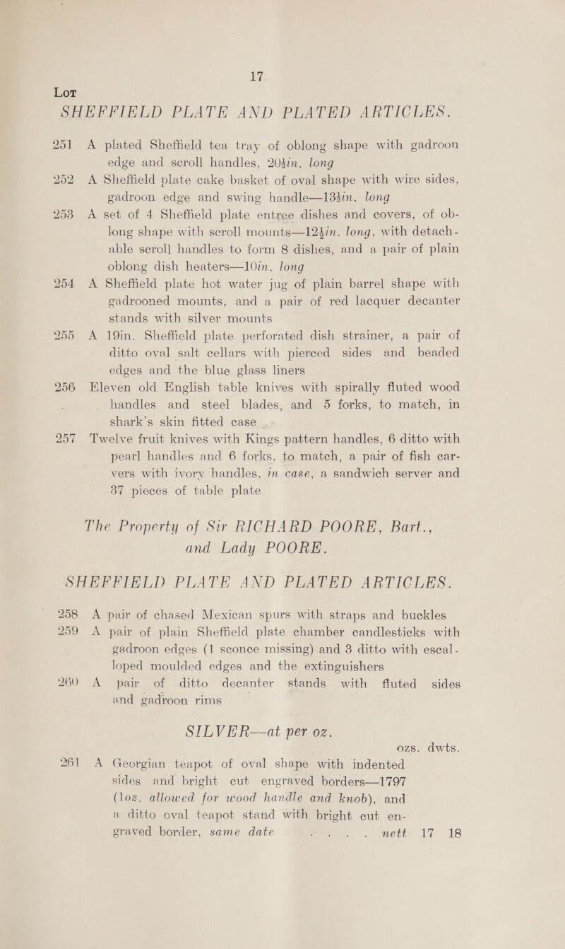 Dok WA 252 A 255 A plated Shefheld tea tray of oblong shape with gadroon edge and scroll handles, 204in. long Sheffield plate cake basket of oval shape with wire sides, gadroon edge and swing handle—183in. long set of 4 Sheffield plate entree dishes and covers, of ob- long shape with scroll mounts—124in. long, with detach- able scroll handles to form 8 dishes, and a pair of plain oblong dish heaters—10im. long Sheffield plate hot water jug of plain barrel shape with gadrooned mounts, and a pair of red lacquer decanter stands with silver mounts 19in. Sheffield plate perforated dish strainer, a pair of ditto oval salt cellars with pierced sides and beaded edges and the blue glass liners handles and steel blades, and 5 forks, to match, in shark’s skin fitted case pearl handles and 6 forks, to match, a pair of fish car- vers with ivory handles, in case, a sandwich server and 37 pieces of table plate and Lady POORE. por OX 260 A pair of plain Sheffield plate chamber candlesticks with gadroon edges (1 sconce missing) and 8 ditto with eseal - loped moulded edges and the extinguishers pair of ditto decanter stands with fluted sides and gadroon rims | SILVER—at per oz. ozs. dwts. Georgian teapot of oval shape with indented sides and bright cut engraved borders—1797 (loz. allowed for wood handle and knob), and a ditto oval teapot stand with bright cut en- eraved border, same date moe CU, CUmett: 17 «218