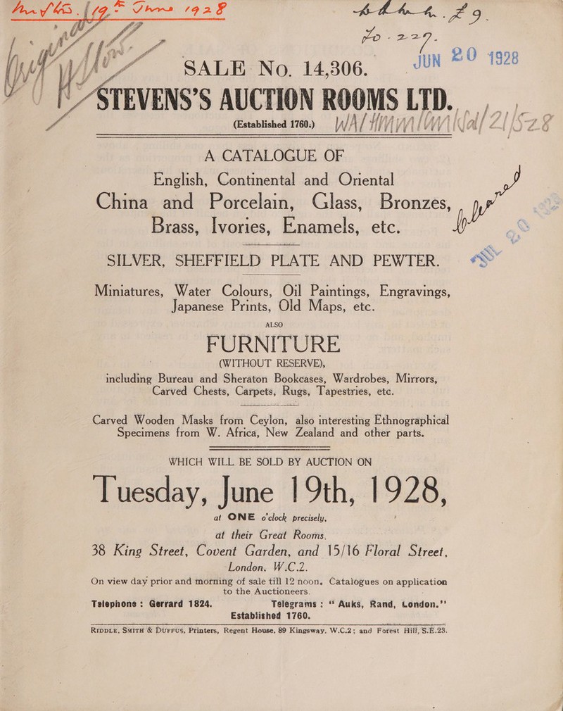 oe bs cee fun KO 4998   ~~ SALE No. 14,306. a S AUCTION ROOMS 1D. ie: A CATALOGUE OF English, Continental and Oniental China and Porcelain, Glass, Bronzes, Brass, Ivories, Enamels, etc. aK SILVER, SHEFFIELD PLATE AND PEWTER. «&gt;  Miniatures, Water Colours, Oil Paintings, Engravings, Japanese Prints, Old Maps, etc. ALSO (WITHOUT RESERVE), including Bureau and Sheraton Bookcases, Wardrobes, Murrors, Carved Chests, Carpets, Rugs, Tapestries, etc.  Carved Wooden Masks from Ceylon, also interesting Ethnographical Specimens from W. Africa, New Zealand and other parts. WHICH WILL BE SOLD BY AUCTION ON Tuesday, June | 9th, 1928, at ONE o'clock precisely, at their Great Rooms, 38 King Street, Covent Garden, and 15/16 Floral Street, London, W.C.2. On view day prior and morning of sale till 12 noon, Catalogues on pppieetion to the Auctioneers. Telephone : Gerrard 1824. Telegrams : “* Auks, Rand, London.’’ Estabiished 1760. RIDDLE, Surrit &amp; Durrus, Printers, Regent House, 89 Kingsway, W.C.2; and Forest Hill, S.E. 23.