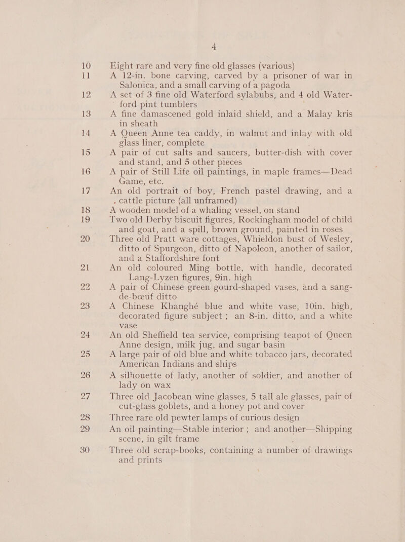 Eight rare and very fine old glasses (various) A 12-in. bone carving, carved by a prisoner of war in Salonica, and a small carving of a pagoda A set of 3 fine old Waterford sylabubs, and 4 old Water- - ford pint tumblers A fine damascened gold inlaid shield, and a Malay kris in sheath A Queen Anne tea caddy, in walnut and inlay with old glass liner, complete A pair of cut salts and saucers, butter-dish with cover and stand, and 5 other pieces A pair of Still Life oil paintings, in maple frames—Dead Game, etc. An old portrait of boy, French pastel drawing, and a , cattle picture (all unframed) A wooden model of a whaling vessel, on stand Two old Derby biscuit figures, Rockingham model of child and goat, and a spill, brown ground, painted in roses Three old Pratt ware cottages, Whieldon bust of Wesley, ditto of Spurgeon, ditto of Napoleon, another of sailor, and a Staffordshire font An old coloured Ming bottle, with handle, decorated Lang-Lyzen figures, 9in. high A pair of Chinese green gourd-shaped vases, and a sang- de-boeuf ditto A Chinese Khanghé blue and white vase, 10in. high, decorated figure subject ; an 8-in. ditto, and a white vase An old Sheffield tea service, comprising teapot of Queen Anne design, milk jug, and sugar basin A large pair of old blue and white tobacco jars, decorated American Indians and ships A silhouette of lady, another of soldier, and another of lady on wax Three old Jacobean wine glasses, 5 tall ale glasses, pair of cut-glass goblets, and a honey pot and cover Three rare old pewter lamps of curious design An oil painting—Stable interior ; and another—Sshipping scene, in gilt frame Three old scrap-books, containing a number of drawings and prints