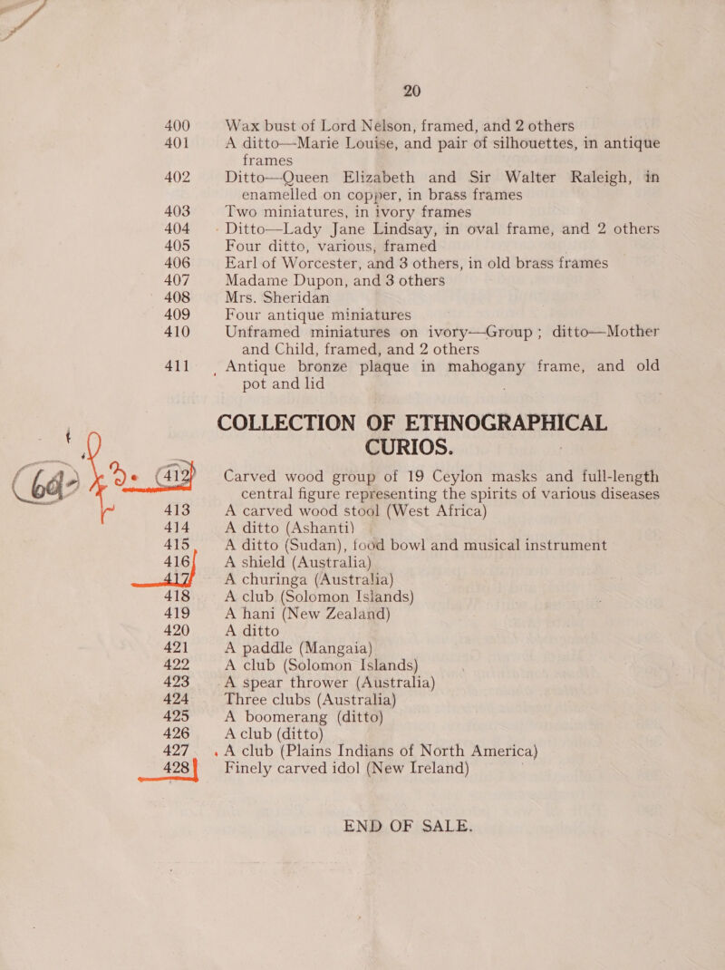 400 40] 402 403 404 405 406 407 — 408 409 410 411  418 419 420 421 422 423 424 425 426 427 428 20 Wax bust of Lord Nelson, framed, and 2 others A ditto—Marie Louise, and pair of silhouettes, in antique frames Ditto—Queen Elizabeth and Sir Walter Raleigh, in enamelled on copper, in brass frames Two miniatures, in ivory frames - Ditto—Lady Jane Lindsay, in oval frame, and 2 others Four ditto, various, framed Earl of Worcester, and 8 others, in old brass frames Madame Dupon, and 3 others Mrs. Sheridan Four antique miniatures Unframed miniatures on ivory—Group; ditto—Mother and Child, framed, and 2 others pot and lid COLLECTION OF ETHNOGRAPHICAL CURIOS. Carved wood group of 19 Ceylon masks and full-length central figure representing the spirits of various diseases A carved wood stool (West Africa) A ditto (Ashanti) A ditto (Sudan), food bowl and musical instrument A shield (Australia) A churinga (Australia) A club (Solomon Isiands) A hani (New Zealand) A ditto A paddle (Mangaia) A club (Solomon Islands) A spear thrower (Australia) Three clubs (Australia) A boomerang (ditto) A club (ditto) » A club (Plains Indians of North America) Finely carved idol (New Ireland) END OF SALE.
