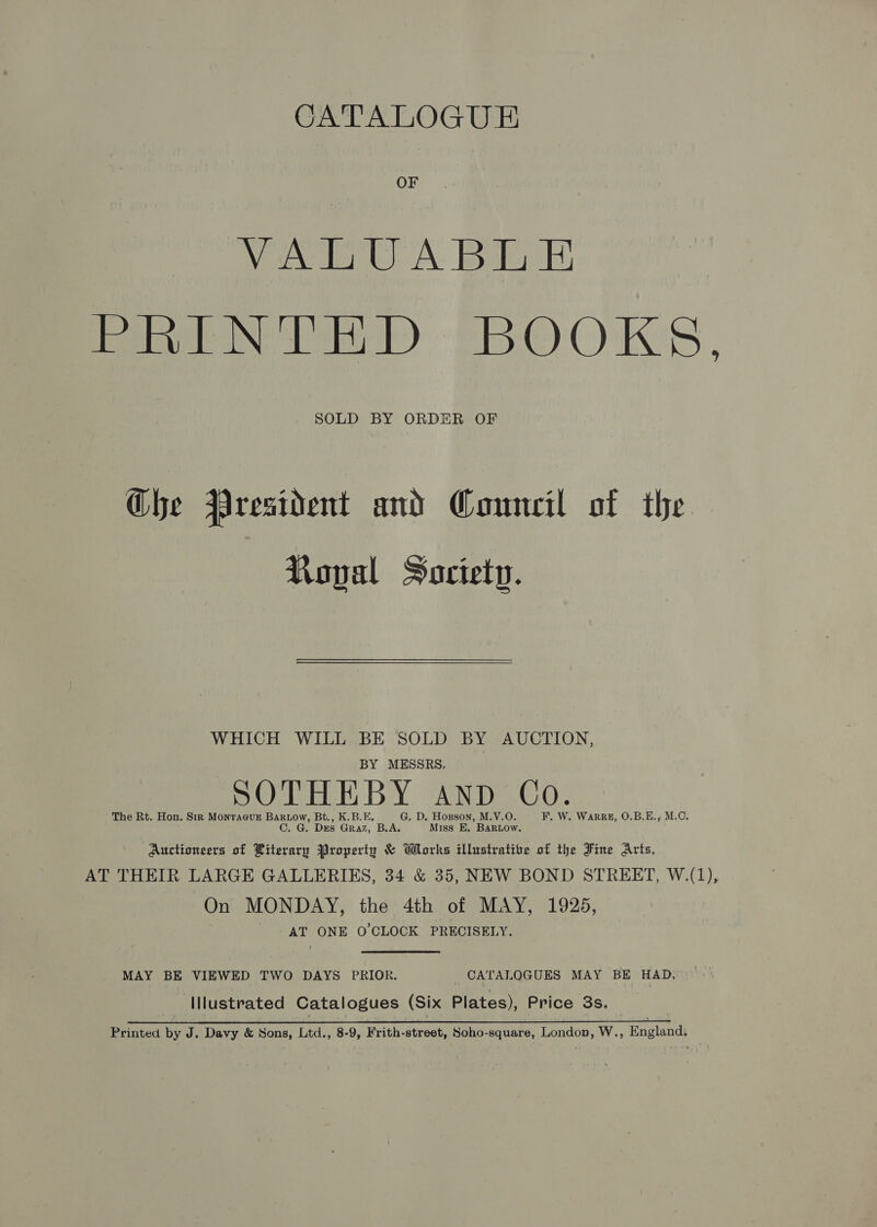 CATALOGUE OF eee. A: keeles MeN Pe) EBOOKS. SOLD BY ORDER OF Ghe President and Council of the Ropal Society. WHICH WILL BE SOLD BY AUCTION, BY MESSRS. SOTHEBY AND Co. The Rt. Hon. Str MonraevuE Bartow, Bt., K.B.E, G. D. Hopson, M.V.O. F. W. Warrz, O.B.E., M.C. C. G. Drs Graz, B.A. Miss E. BaRLow. Auctioneers of Literary Property &amp; Works illustrative of the Fine Arts, AT THEIR LARGE GALLERIES, 34 &amp; 35, NEW BOND STREET, W.(1), On MONDAY, the 4th of MAY, 1925, AT ONE 0’CLOCK PRECISELY. MAY BE VIEWED TWO DAYS PRIOR. CATALOGUES MAY BE HAD, Illustrated Catalogues (Six Plates), Price 3s. | Printed by J. Davy &amp; Sons, Ltd., 8-9, Frith-street, Soho-square, London, W., England,