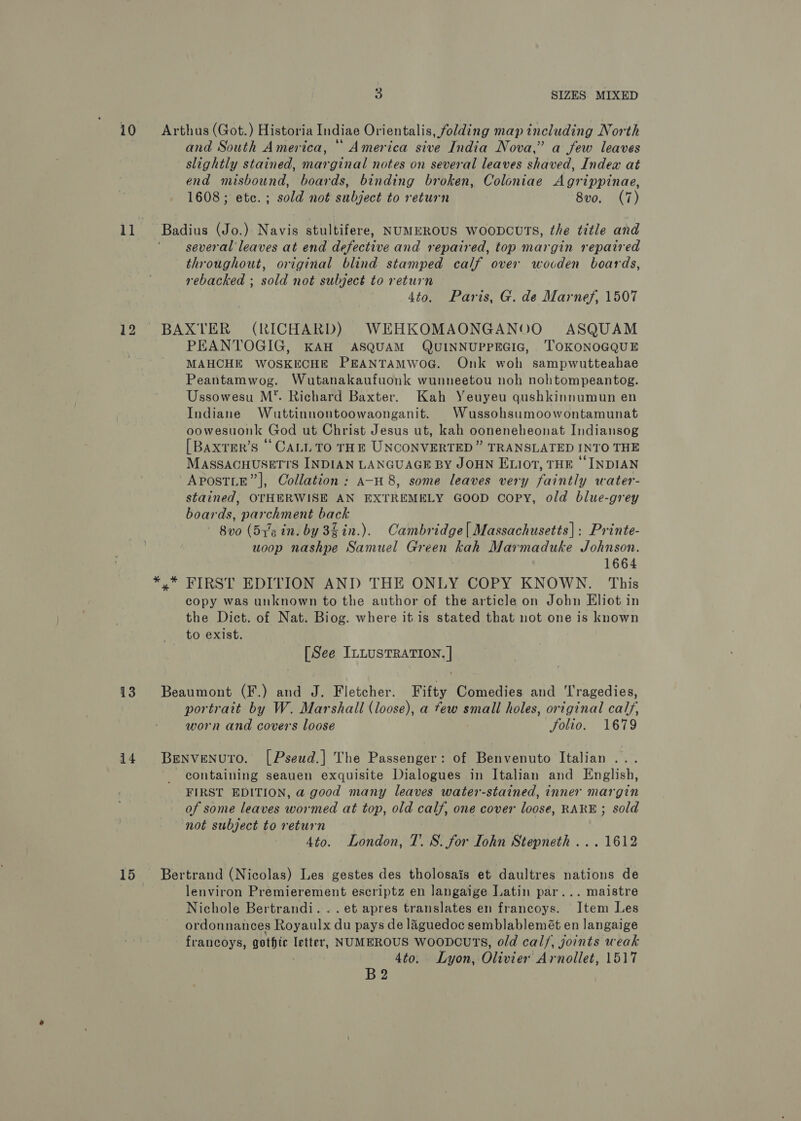 i0 Arthus (Got.) Historia Indiae Orientalis, folding map including North and South America, * America sive India Nova,” a few leaves slightly stained, marginal notes on several leaves shaved, Index at end misbound, boards, binding broken, Coloniae Agrippinae, 1608; etc. ; sold not subject to return 8v0. (7) 11 Badius (Jo.) Navis stultifere, NUMEROUS WooDcUTs, the title and several leaves at end defective and repaired, top margin repaired throughout, original blind stamped calf over wocden boards, rebacked ; sold not subject to return 4to. Paris, G. de Marnef, 1507 12 BAXTER (RICHARD) WEHKOMAONGANOO ASQUAM PEANTOGIG, KAH ASQUAM QUINNUPPEGIG, TOKONOGQUE MAHCHE WOSKECHE PEANTAMWOG. Onk woh sampwutteahae Peantamwog. Wutanakaufuonk wunneetou noh nohtompeantog. Ussowesu M’. Richard Baxter. Kah Yeuyeu qushkinnumun en Indiane Wuttinnontoowaonganit. Wussohsumoowontamunat oowesuonk God ut Christ Jesus ut, kah ooneneheonat Indiansog [Baxrer’s ‘CALL TO THE UNCONVERTED” TRANSLATED INTO THE MassacHusetts INDIAN LANGUAGE BY JOHN ELI07, THE “INDIAN -AposTLE” |, Collation : A-H 8, some leaves very faintly water- stained, OTHERWISE AN EXTREMELY GOOD Copy, old blue-grey boards, parchment back 8vo (5g in. by 35 in.). Cambridge| Massachusetts]: Printe- woop nashpe Samuel Green kah Marmaduke Johnson. 1664 *,* FIRST EDITION AND THE ONLY COPY KNOWN. This copy was unknown to the author of the article on John Eliot in the Dict. of Nat. Biog. where it.is stated that not one is known to exist. [See ILLUSTRATION. | 13 Beaumont (F.) and J. Fletcher. Fifty Comedies and Tragedies, portrait by W. Marshall (loose), a few small holes, original calf, worn and covers loose folio. 1679 14 BENVENUTO. [Pseud.| The Passenger: of Benvenuto Italian ... containing seauen exquisite Dialogues in Italian and English, FIRST EDITION, a good many leaves water-stained, inner margin of some leaves wormed at top, old calf, one cover loose, RARE ; sold not subject to return 4to. London, T. S. for Iohn Stepneth ... 1612 15 Bertrand (Nicolas) Les gestes des tholosais et daultres nations de lenviron Premierement escriptz en langaige Latin par... maistre Nichole Bertrandi. .. et apres translates en francoys. Item Les ordonnances Royaulx an pays de laguedoc semblablemét en langaige francoys, gothic tet NUMEROUS WoovcuTs, old cal/, joints weak 4to. Lyon, | Olivier Arnollet, 1517 B2