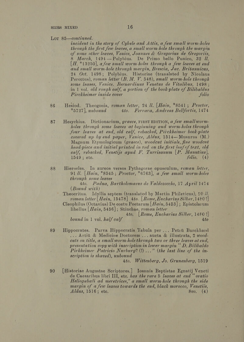 86 87 88 89 90 incident in the story of Cybele and Attis, a few small worm-holes through the first few leaves, a small worm-hole through the margin of some other leaves, Venice, Joannes &amp; Gregorius de Gregoriis, 8 March, 1494—Polybius. De Primo bello Punico, 32 J. [ 7. *13250], afew small worm-holes through a few leaves at end and small worm-hole through margin, Brescia, Jac. Britannicus, 24 Oct. 1498; Polybius. Historiae (translated by Nicolaus Perottus), roman letter (B. M. V. 548), small worm-hole through some leaves, Venice. Bernardinus Venetus de Vitalibus, 1498 ; in 1 vol. old rough calf, a portion of the book-plate of Bilibaldus Pirckheimer inside cover Solio Hesiod. Theogonia, roman letter, 24 Ul. [Hain, *8541 ; Proctor, *5727], unbound 4to. Ferrara, Andreas Bellfortis, 1474 Hesychius. Dictionarium, g7aece, FIRST EDITION, a few small worm- holes through some leaves at beginning and worm-holes through four leaves at end, old calf, rebacked, Pirckheimer book-plate covered up by end paper, Venice, Aldus, 1514—Musurns (M.) Magnum [tymologicum (graece), woodcut initials, fine woodcut head-piece and initial printed in red on the first leaf of text, old calf, rebacked, Venetijs apud F. Turrisanum [P. Manutius|, 1549 ; ete. folio. (4) Hierocles. In aureos versos Pythagorae opusculum, roman letter, 91 Ul. [ Hain, *8545; Proctor, *6763], a few small worm-holes through some leaves 4to. Padua, Bartholomaeus de Valdezoccho, 17 April 1474 (Bound with) Theocritus. Idyllia septem (translated by Martin Phileticus), 20 //. roman letter | Hain, 15478] 4to. [| Rome, Hucharius Silber, 1480 2] Cleophilus (Octavius) De coetu Poetarum | Hain, 5453]; Epistolarum libellus [ Hain, 5456]; Stinchae, roman letter 4to. [Rome, Eucharius Silber, 1480 2] bound in 1 vol. half calf 4to Hippocrates. Parva Hippocratis Tabula per... Petit Burckbhard ... Artiti &amp; Medicine Doctorem ...aucta &amp; illustrata, 2 wood- cuts on title, a small worm-hole through two or three leaves at end, presentation copy with inscription in lower margin © D, Bilibaldo Pirkheimer Patricio Nurburg® (?)...” (the last line of the in- scription is shaved), unbound 4to. Wittenberg, Jo. Grunenberg, 1519 [Historiae Augustae Scriptores.] Joannis Baptistae Egnatij Veneti de Caesaribus libri III, etc. has the rare 5 leaves at end “ oratio Heliogubali ad meretrices,” a small worm-hole through the side margin of a few leaves towards the end, black morocco, Venetiis, Aldus, 1516; ete. 8vo. (4)