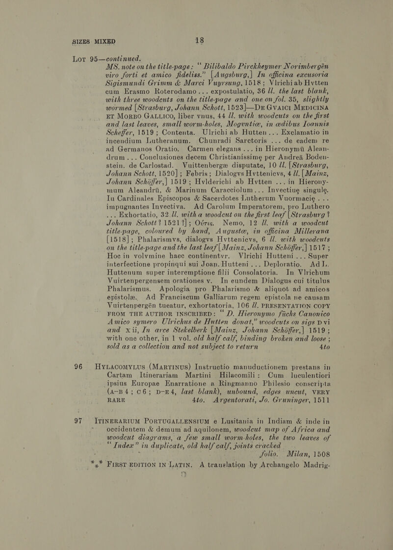 Lot 95—continued. : MS. note on the title-page: “ Bilibaldo Pirckheymer Norimbergén viro forti et amico fideliss.” [|Augsburg,| In officina excusoria Sigismundi Grimm &amp; Marci Vuyrsung, 1518; Virichiab Hvtten cum Erasmo Roterodamo... expostulatio, 36 ll. the last blank, with three woodcuts on the title-page and one on fol. 35, slightly wormed (Strasburg, Johann Schott, 1523|—Dr Gvaici Mepicina ET MorBo GALLICO, liber vnus, 44 Jl. with woodcuts on the first and last leaves, small worm-holes, Moguntia, in edibus Ioannis Scheffer, 1519; Contenta. Ulrichi ab Hutten.... Exclamatio in incendium Jutheranum. Chunradi Sarctoris ... de eadem re ad Germanos Oratio. Carmen elegans ...in Hieronymi Alean- drum... Conclusiones decem Christianissime per Andrea Boden- stein. de Carlostad. Vuittenberge disputate, 10 ll. [ Strasburg, Johann Schott, 1520]; Febris; Dialogvs Hvttenicvs, 4 Ul. [ Mainz, Johann Schoffer,| 1519; Hvlderichi ab Hvtten ...in Hierony- mum Aleandri, &amp; Marinum Caracciolum... Invectiue singule. Iu Cardinales Episcopos &amp; Sacerdotes Lutherum Vuormacie... impugnantes Invectiva. Ad Carolum Imperatorem, pro Luthero ... Exhortatio, 32.11. with a woodcut on the first leaf [Strasburg % Johann Schott? 15212]; Ovris. Nemo, 12 Ul. with a woodcut title-page, coloured by hand, Auguste, in officina Millerana [1518]; Phalarismvs, dialogvs Hvttenicvs, 6 dl. with woodcuts on the title-page and the last leaf | Mainz, Johann Schéffer,| 1517 ; Hoc in volvmine haec continentvr. Vlrichi Hutteni... Super interfectione propinqul sui Joan. Hutteni... Deploratio. Adl, Huttenum super interemptione filii Consolatoria. In Vlrichum Vuirtenpergensem orationes v. In eundem Dialogus cui titulus Phalarismus. Apologia pro Phalarismo &amp; aliquot ad amicos epistole. Ad Franciscum Galliarum regem epistola ne causam Vuirtenpergén tueatur, exhortatoria, 106 //. PRESENTATION COPY FROM THE AUTHOR INSCRIBED: “ D. Hieronymo fuchs Canonico Amico symero Ulrichus de Hutten donat,” woodcuts on sigs Dvi and xii, In arce Stekelberk [Mainz, Johann Schéffer,| 1519 ; with one other, in 1 vol. old half calf, binding broken and loose ; sold as a collection and not subject to return 4to 96 HyLacomynius (Martinus) Instructio manuductionem prestans in Cartam Itinerariam Martini Hilacomili: Cum. luculentiori ipsius EHuropae Enarratione a Ringmanno Philesio conscripta (a-B 4; 06; D-E4, last blank), unbound, edges uncut, VERY RARE 4to. Argentorati, Jo. Gruninger, 1511 97 ITINERARIUM PORTUGALLENSIUM e Lusitania in Indiam &amp; inde in ~ oecidentem &amp; demum ad aquilonem, woodcut map of Africa and woodcut diagrams, a few small worm-holes, the two leaves of Index” in duplicate, old half calf, joints cracked yy oh : Solio. Milan, 1508 3 * TOM ERST EDITION IN‘LATIN. A translation by Archangelo Madrig- *