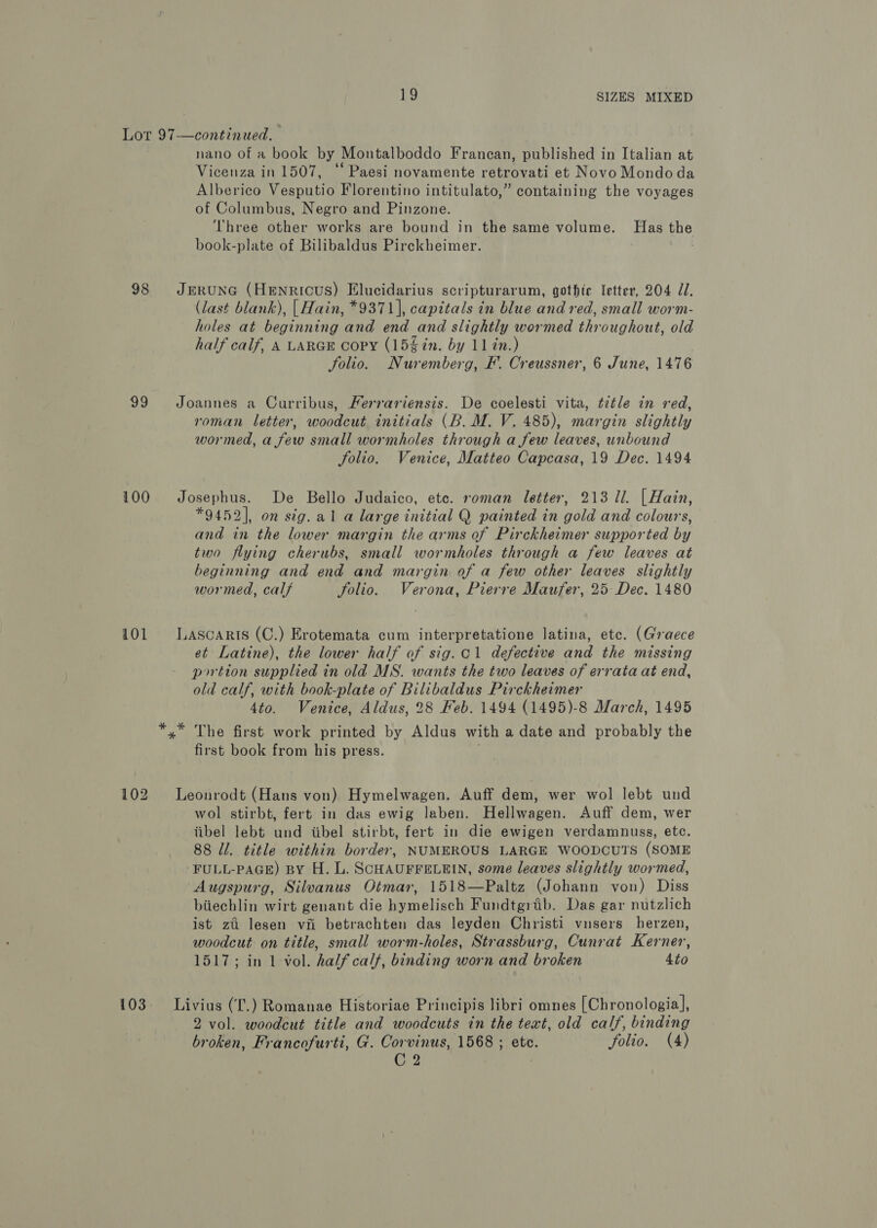Lor 97—continued. nano of a book by Montalboddo Francan, published in Italian at Vicenza in 1507, ‘‘ Paesi novamente retrovati et Novo Mondo da Alberico Vesputio Florentino intitulato,” containing the voyages of Columbus, Negro and Pinzone. Three other works are bound in the same volume. Has the book-plate of Bilibaldus Pirckheimer. . 98 JrEruNG (Henricus) Elucidarius scripturarum, gothic letter, 204 Zl. (last blank), {| Hain, *9371], capitals in blue and red, small worm- holes at beginning and end and slightly wormed throughout, old half calf, A LARGE Copy (15% in. by 11 in.) folio. Nuremberg, F. Creussner, 6 June, 1476 99 Joannes a Curribus, Ferrariensis. De coelesti vita, ttle in red, roman letter, woodcut initials (B. M. V. 485), margin slightly wormed, a few small wormholes through a few leaves, unbound folio. Venice, Matteo Capcasa, 19 Dec. 1494 100 Josephus. De Bello Judaico, ete. roman letter, 213 ll. | Hain, *9452], on sig.al a large initial Q painted in gold and colours, and in the lower margin the arms of Pirckheimer supported by two flying cherubs, small wormholes through a few leaves at beginning and end and margin of a few other leaves slightly wormed, calf folio. Verona, Pierre Maufer, 25 Dec. 1480 101 LAscaRis (C.) Erotemata cum interpretatione latina, etc. (Graece et Latine), the lower half of sig.c1 defective and the missing portion supplied in old MS. wants the two leaves of errata at end, old calf, with book-plate of Bilibaldus Pirckheimer 4to. Venice, Aldus, 28 Feb. 1494 (1495)-8 March, 1495 *,* The first work printed by Aldus with a date and probably the first book from his press. 102 Leonrodt (Hans von) Hymelwagen. Auff dem, wer wol lebt und wol stirbt, fert in das ewig laben. Hellwagen. Auff dem, wer iibel lebt und tibel stirbt, fert in die ewigen verdamnuss, ete. 88 Ul. title within border, NUMEROUS LARGE WOODCUTS (SOME FULL-PAGE) BY H. L. SCHAUFFELEIN, some leaves slightly wormed, Augspurg, Silvanus Otmar, 1518—Paltz (Johann von) Diss biiechlin wirt genant die hymelisch Fundtgrab. Das gar nutzlich ist zi lesen vi betrachten das leyden Christi vnsers herzen, woodcut on title, small worm-holes, Strassburg, Cunrat Kerner, 1517; in 1 vol. half calf, binding worn and broken 4to 103. Livius (L.) Romanae Historiae Principis libri omnes [Chronologia], 2 vol. woodcut title and woodcuts in the text, old calf, binding broken, Francofurti, G. Corvinus, 1568 ; etc. folio. (4) C 2