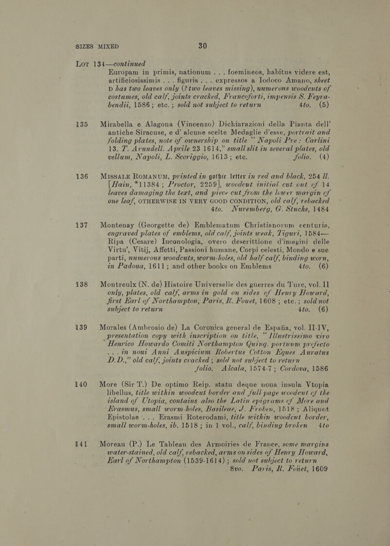 135 136 137 138 139 140 141 Europam in primis, nationum ... foemineos, habitus videre est, artificiosissimis ... figuris... expressos a Iodoco Amano, sheet D has two leaves only (? two leaves missing), numerous woodcuts of costumes, old calf, joints cracked, Francoforti, impensis 8S. Feyra- bendii, 1586; etc. ; sold not subject to return 4to. (5) Mirabella e Alagona (Vincenzo) Dichiarazioni della Pianta dell’ antiche Siracuse, e d’ aleune scelte Medaglie d’esse, portrait and folding plates, note of ownership on title “ Napoli Pre: Carlini 13. 7. Arundell. Aprile 23 1614,” small slit in several plates, old vellum, Napoli, L. Scoriggio, 1613; ete. folio. (4) MISSALE ROMANUM, printed in gothic letter an red and black, 254 Ui. [ Hain, *11384; Proctor, 2259], woodcut initial cut out cf 14 leaves damaging the teat, and piece cut from the lower margin of one leaf, OTHERWISE IN VERY GOOD CONDITION, old cal/, rebacked 4to. Nuremberg, G. Stuchs, 1484 Montenay (Georgette de) Emblematum Christianorum centuria, engraved plates of emblems, old calf, joints weak, Tiguri, 1584— Ripa (Cesare) Inconologia, overo descrittione d’imagini delle Virtu’, Vitij, Affetti, Passioni humane, Corpi celesti, Mondo e sue parti, numerous woodcuts, worm-holes, old half calf, binding worn, in Padoua, 1611; and other books on Emblems 4to. (6) Montreulx (N. de) Histoire Universelle des guerres du Ture, vol. II] only, plates, old calf, armsin gold on sides of Henry Howard, jirst Earl of Northampton, Paris, R. Fouet, 1608 ; etc.; sold not subject to return 4to. (6) Morales (Ambrosio de) La Coronica general de Espaiia, vol. I-IV, presentation copy with inscription on title, “ Illustrissimo viro Henrico Howardo Comiti Northampton Quing. portuum prefecto ... in nout Anni Auspicium Ltobertus Cotton Eques Auratus D.D.,” old calf, joints cracked ; sold not subject to return Solio. Alcala, 1574-7; Cordova, 1586 More (Sir T.) De optimo Reip. statu deque noua insula Vtopia libellus, t2tle within woodcut border and full-page woodcut cf the island of Utopia, contains also the Latin epigrams cf More and rasmus, small worm-holes, Basileae, J. Fvoben, 1518; Aliquot Epistolae ... Erasmi Roterodami, title within woodcut border, small worm-holes, ib. 1518; in 1 vol., calf, binding broken 4to Moreau (P.) Le Tableau des Armoiries de France, some margins water-stained, old calf, rebacked, arms on sides of Henry Howard, Earl of Northampton (1539-1614) ; sold not subject to return Rog? | 8vo. Paris, R. Fviiet, 1609