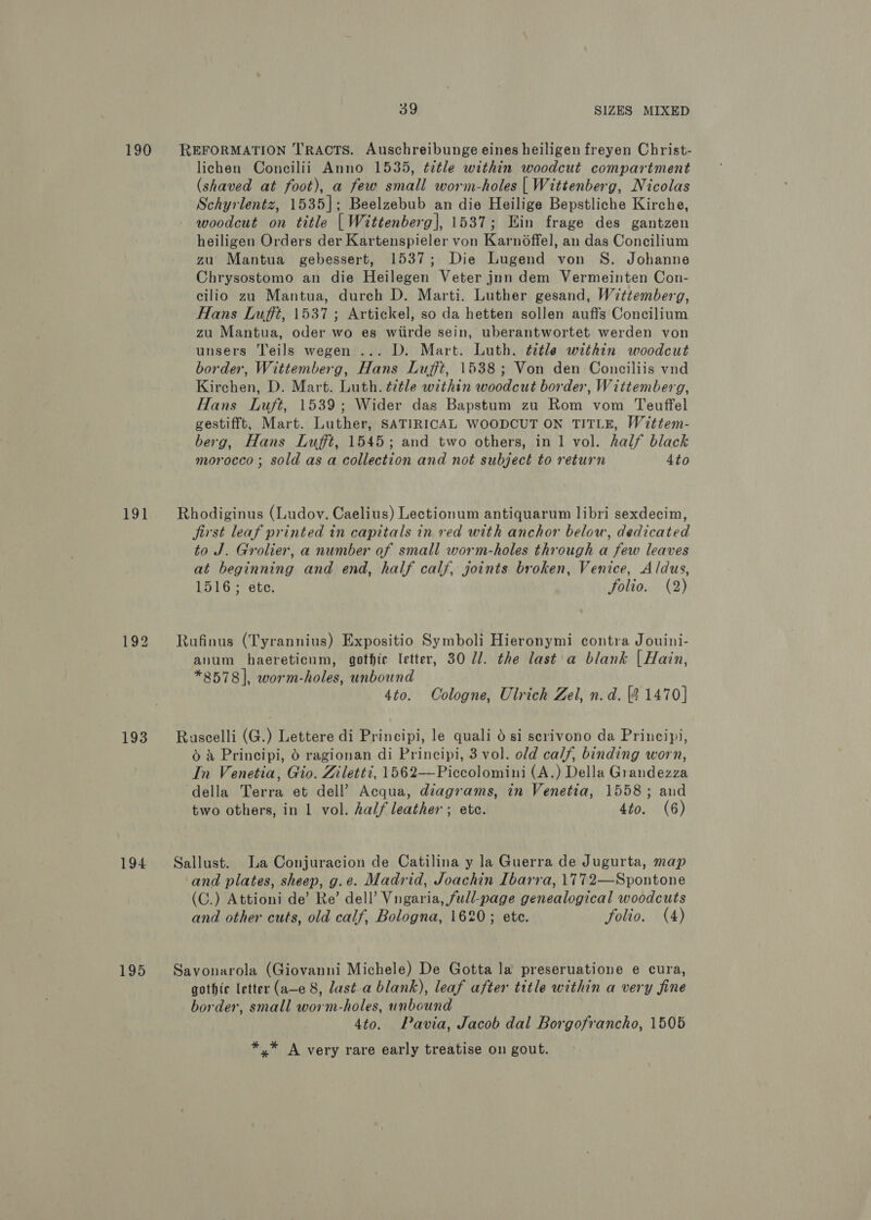 190 LOL 193 194 195 39 SIZES MIXED REFORMATION TRACTS. Auschreibunge eines heiligen freyen Christ- lichen Concilii Anno 1535, ¢ztle within woodcut compartment (shaved at foot), a few small worm-holes | Wittenberg, Nicolas Schyrlentz, 1535]; Beelzebub an die Heilige Bepstliche Kirche, woodcut on title | Wittenberg], 1537; Ein frage des gantzen heiligen Orders der Kartenspieler von Karn6ffel, an das Concilium zu Mantua gebessert, 1537; Die Lugend von S. Johanne Chrysostomo an die Heilegen Veter jnn dem Vermeinten Con- cilio zu Mantua, durch D. Marti. Luther gesand, Wittemberg, Hans Lufft, 1537 ; Artickel, so da hetten sollen auffs Concilium zu Mantua, oder wo es wiirde sein, uberantwortet werden von unsers Teils wegen ... D. Mart. Luth. ¢2tle within woodcut border, Wittemberg, Hans Luft, 1538; Von den Conciliis vnd Kirchen, D. Mart. Luth. ¢7tle within woodcut border, Wittemberg, Hans Luft, 1539; Wider das Bapstum zu Rom vom Teuffel gestifft, Mart. Luther, SATIRICAL WOODCUT ON TITLE, Wittem- berg, Hans Lufft, 1545; and two others, in 1 vol. half black morocco ; sold as a collection and not subject to return 4to Rhodiginus (Ludov. Caelius) Lectionum antiquarum libri sexdecim, jirst leaf printed in capitals in red with anchor below, dedicated to J. Grolier, a number of small worm-holes through a few leaves at beginning and end, half calf, joints broken, Venice, Aldus, 1516; ete. Jolio. (2) Rufinus (Tyrannius) Expositio Symboli Hieronymi contra Jouini- anum haereticum, gothic letter, 30 7. the last a blank | Hain, *8578], worm-holes, unbound 4to. Cologne, Ulrich Zel, n.d. (2 1470] Ruscelli (G.) Lettere di Principi, le quali 0 si serivono da Principi, © &amp; Principi, 6 ragionan di Principi, 3 vol. old calf, binding worn, In Venetia, Gio. Ziletti, 1562—Piccolomini (A.) Della Grandezza ‘della Terra et dell’ Acqua, diagrams, in Venetia, 1558; aud two others, in 1 vol. half leather ; etc. 4to. (6) Sallust. La Conjuracion de Catilina y la Guerra de Jugurta, map and plates, sheep, g.e. Madrid, Joachin Ibarra, 1772—Spontone (C.) Attioni de’ Re’ dell’ Vngaria, full-page genealogical woodcuts and other cuts, old calf, Bologna, 1620; ete. folio. (4) Savonarola (Giovanni Michele) De Gotta la preseruatione e cura, gothic letter (a—e 8, last a blank), leaf after title within a very fine border, small worm-holes, unbound 4to. Pavia, Jacob dal Borgofrancho, 1505 *,* A very rare early treatise on gout.