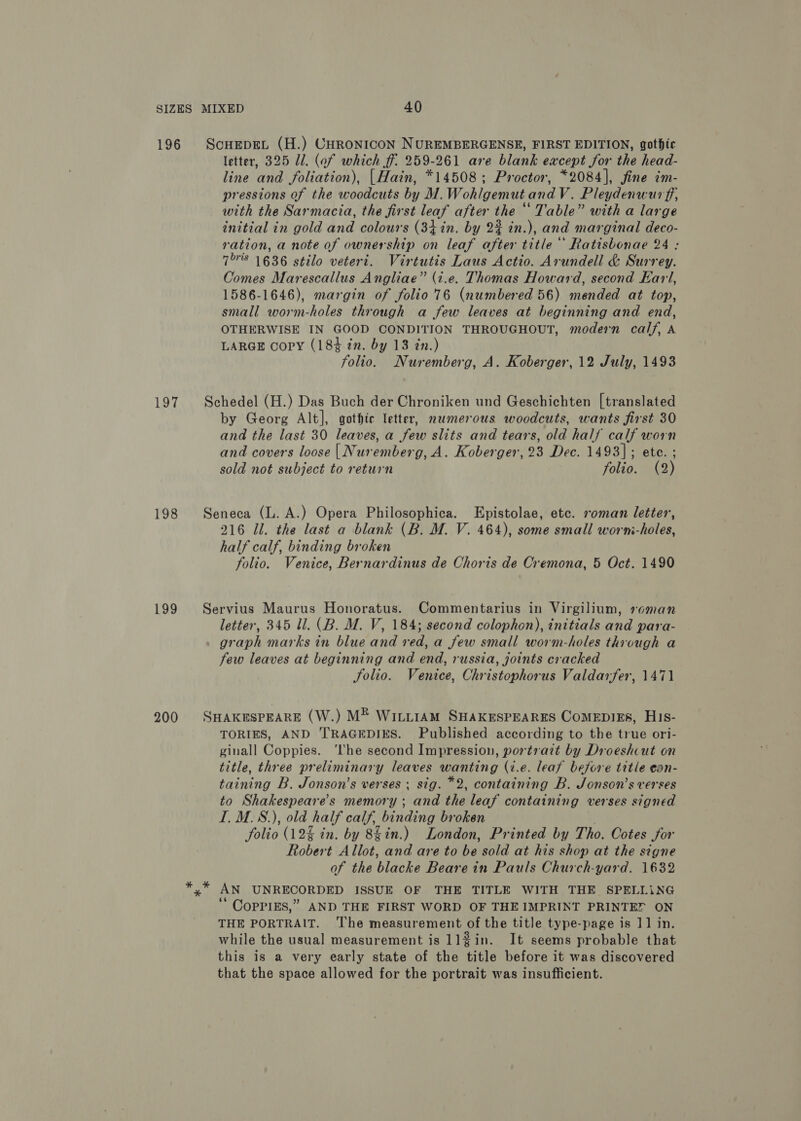 197 198 199 200 ScouEepEL (H.) CHRONICON NUREMBERGENSE, FIRST EDITION, gothic letter, 325 Ul. (of which ff 259-261 are blank except for the head- line and foliation), |Hain, *14508; Proctor, *2084], fine im- pressions of the woodcuts by M.Wohlgemut and V. Pleydenwur ff, with the Sarmacia, the first leaf after the “ Table” with a large initial in gold and colours (34 in. by 2% in.), and marginal deco- ration, a note of ownership on leaf after title ’ Ratisbonae 24 : 758 1636 stilo veteri. Virtutis Laus Actio. Arundell &amp; Surrey. Comes Marescallus Angliae” (i.e. Thomas Howard, second Ear, 1586-1646), margin of folio 76 (numbered 56) mended at top, small worm-holes through a few leaves at beginning and end, OTHERWISE IN GOOD CONDITION THROUGHOUT, modern calf, A LARGE copy (184 in. by 13 in.) folio. Nuremberg, A. Koberger, 12 July, 1493 Schedel (H.) Das Buch der Chroniken und Geschichten [translated by Georg Alt], gothte letter, namerous woodcuts, wants first 30 and the last 30 leaves, a few slits and tears, old half calf worn and covers loose | Nuremberg, A. Koberger, 23 Dec. 1493]; ete. ; sold not subject to return folio. (2) Seneca (L. A.) Opera Philosophica. Epistolae, etc. roman letter’, 216 Il. the last a blank (B. M. V. 464), some small worni-holes, half calf, binding broken folio. Venice, Bernardinus de Choris de Cremona, 5 Oct. 1490 Servius Maurus Honoratus. Commentarius in Virgilium, roman letter, 345 ll. (B. M. V, 184; second colophon), initials and para- graph marks in blue and red, a few small worm-holes through a few leaves at beginning and end, russia, joints cracked Solio. Venice, Christophorus Valdarfer, 1471 SHAKESPEARE (W.) M® WiLi1AM SHAKESPEARES CoMEDIEs, His- TORIES, AND TRAGEDIES. Published according to the true ori- ginall Coppies. ‘lhe second Impression, portrait by Droeshcut on title, three preliminary leaves wanting (i.e. leaf before title ean- taining B. Jonson’s verses ; sig. *2, containing B. Jonson’s verses to Shakespeare's memory ; and the leaf containing verses signed I. M.S.), old half calf, binding broken . folio (12% in. by 8§in.) London, Printed by Tho. Cotes for Robert Allot, and are to be sold at his shop at the signe of the blacke Beare in Pauls Church-yard. 1632 2 aN UNRECORDED ISSUE OF THE TITLE WITH THE SPELLiNG ‘“ CopPiEs,” AND THE FIRST WORD OF THE IMPRINT PRINTEF ON THE PORTRAIT. ‘The measurement of the title type-page is 11 in. while the usual measurement is 112in. It seems probable that this is a very early state of the title before it was discovered that the space allowed for the portrait was insufficient.