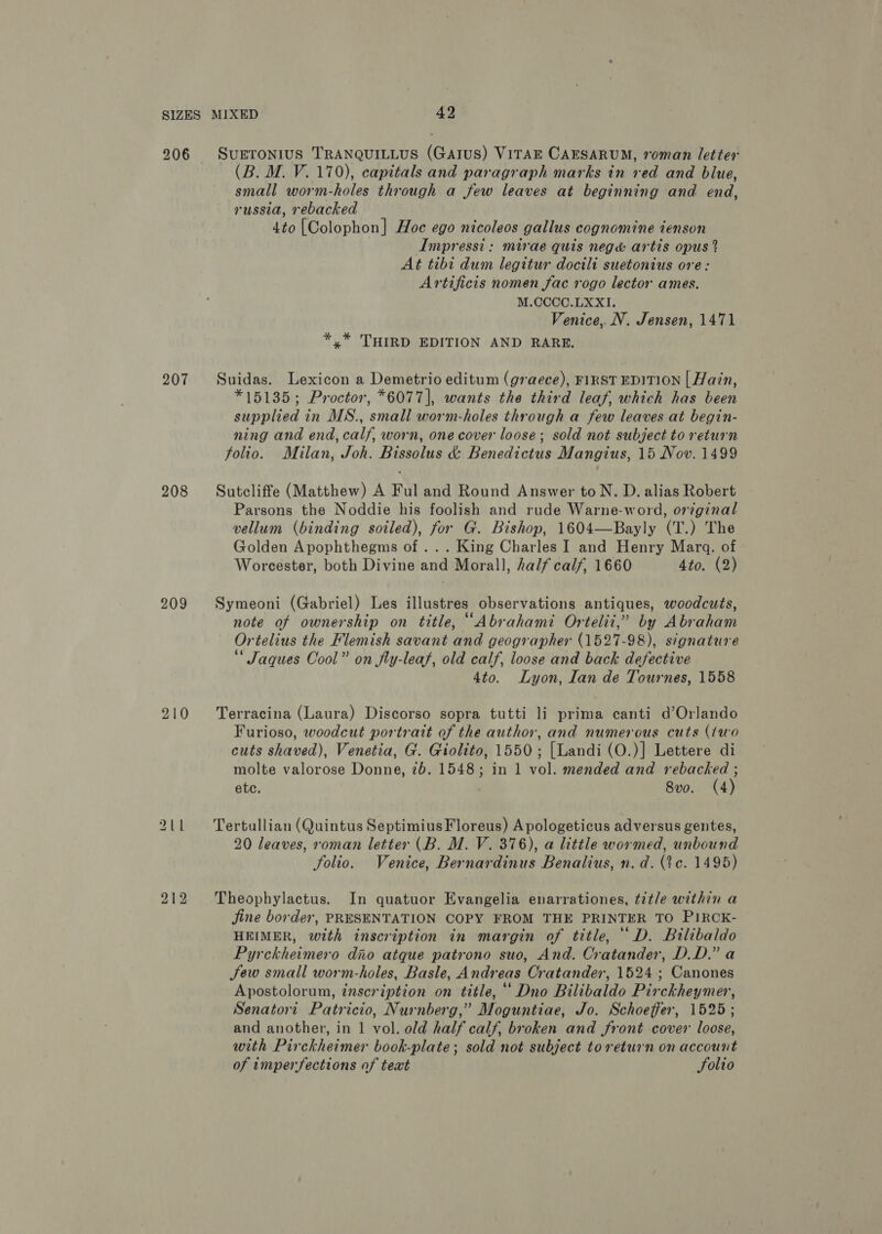 206 207 208 209 210 SUETONIUS TRANQUILLUS (GaIuS) VITAE CAESARUM, roman letter (B. M. V. 170), capitals and paragraph marks in red and blue, small worm-holes through a few leaves at beginning and end, russia, rebacked 4to [Colophon] Hoe ego nicoleos gallus cognomine ienson | Impressi: mirae quis nege&amp; artis opus % At tibi dum legitur docitli suetonius ore: Artificis nomen fac rogo lector ames. M.CCCC.LXXI,. Venice, N. Jensen, 1471 * * THIRD EDITION AND RARE. Suidas. Lexicon a Demetrio editum (graece), FIRST EDITION | Hain, *15135; Proctor, *6077], wants the third leaf, which has been supplied in MS., small worm-holes through a few leaves at begin- ning and end, calf, worn, one cover loose; sold not subject to return folio. Milan, Joh. Bissolus &amp; Benedictus Mangius, 15 Nov. 1499 Sutcliffe (Matthew) A Ful and Round Answer to N. D. alias Robert Parsons the Noddie his foolish and rude Warne-word, orginal vellum (binding sotled), for G. Bishop, 1604—Bayly (T.) The Golden Apophthegms of ... King Charles I and Henry Mara. of Worcester, both Divine and Morall, half calf, 1660 4to. (2) Symeoni (Gabriel) Les illustres observations antiques, woodcuts, note of ownership on title, ““Abrahami Ortelii,” by Abraham Ortelius the Flemish savant and geographer (1527-98), signature Jaques Cool” on fly-leaf, old calf, loose and back defective 4to. Lyon, lan de Tournes, 1558 Terracina (Laura) Discorso sopra tutti li prima canti d’Orlando Furioso, woodcut portratt of the author, and numerous cuts (iwo cuts shaved), Venetia, G. Giolito, 1550; [Landi (O.)] Lettere di molte valorose Donne, 7b. 1548; in 1 vol. mended and rebacked ; ete. 8vo. (4) Tertullian (Quintus SeptimiusFloreus) A pologeticus adversus gentes, 20 leaves, roman letter (B. M. V. 376), a little wormed, unbound folio. Venice, Bernardinus Benalius, n.d. (tc. 1495) Theophylactus. In quatuor Evangelia enarrationes, title within a Jine border, PRESENTATION COPY FROM THE PRINTER TO PIRCK- HEIMER, with inscription in margin of title, ‘ D. Bilibaldo Pyrckheimero dio atque patrono suo, And. Cratander, D.D.” a Sew small worm-holes, Basle, Andreas Cratander, 1524; Canones Apostolorum, inscription on title,“ Dno Bilibaldo Pirckheymer, Senatori Patricio, Nurnberg,” Moguntiae, Jo. Schoeffer, 1525; and another, in 1 vol. old half calf, broken and front cover loose, with Pirckheimer book-plate; sold not subject to return on account of imperfections of teat Solio