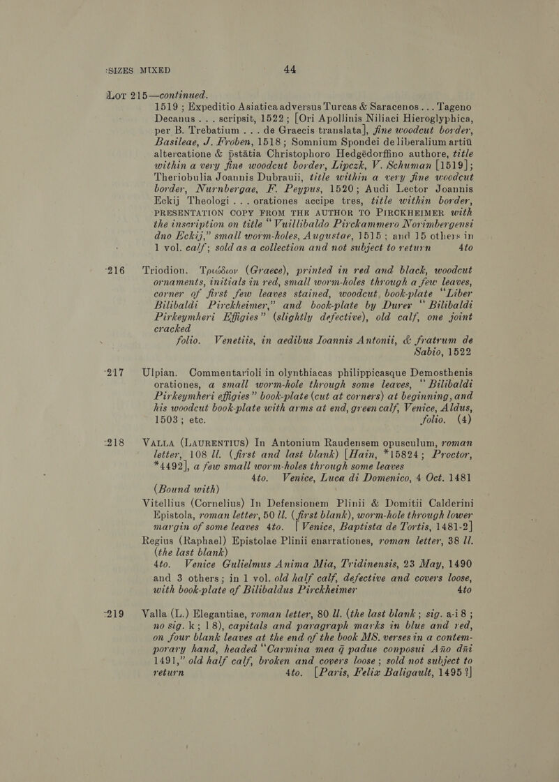 “216 217 218 wis 1519 ; Expeditio Asiatica adversus Turcas &amp; Saracenos...Tageno Decanus. .. scripsit, 1522; [Ori Apollinis Niliaci Hieroglyphica, per B. Trebatium ... de Graecis translata], fine woodcut border, Basileae, J. Froben, 1518; Somnium Spondei de liberalium artii altercatione &amp; pstatia Christophoro Hedgédorffino authore, ¢ztle within a very fine woodcut border, Lipezk, V. Schuman [1519]; Theriobulia Joannis Dubrauii, title within a very fine woodcut border, Nurnbergae, F. Peypus, 1520; Audi Lector Joannis Eckij Theologi...orationes accipe tres, title within border, PRESENTATION COPY FROM THE AUTHOR TO PIRCKHEIMER with the inscription on title “ Vuillibaldo Pirckammero Norimbergensi dno Eckij,” small worm-holes, Augustae, 1515; and 15 others in 1 vol. calf; sold asa collection and not subject to return 4to Triodion. Tpiddiov (Graece), printed in red and black, woodcut ornaments, initials in red, small worm-holes through a few leaves, corner of first few leaves stained, woodcut, book-plate “Liber Bilibaldi Pirckheimer,” and book-plate by Durer “ Bilibaldi Pirkeymheri Effigies” (slightly defective), old calf, one joint cracked folio. Venetiis, in aedibus Ioannis Antonii, &amp; fratrum de Sabio, 1522 Ulpian. Commentarioli in olynthiacas philippicasque Demosthenis orationes, a small worm-hole through some leaves, “ Bilibaldi Pirkeymheri effigies” book-plate (cut at corners) at beginning, and his woodcut book-plate with arms at end, greencalf, Venice, Aldus, 1503; ete. folio. (4) VALLA (LAURENTIUS) In Antonium Raudensem opusculum, roman letter, 108 Ul. (first and last blank) |Hain, *15824; Proctor, *4492], a few small worm-holes through some leaves 4to. Venice, Luca di Domenico, 4 Oct. 1481 (Bound with) Vitellius (Cornelius) In Defensionem Plinii &amp; Domitii Calderini Epistola, oman letter, 50 ll. ( first blank), worm-hole through lower margin of some leaves 4to. [| Venice, Baptista de Tortis, 1481-2] Regius (Raphael) Epistolae Plinii enarrationes, roman letter, 38 Il. (the last blank) 4to. Venice Gulielmus Anima Mia, Tridinensis, 23 May, 1490 and 3 others; in 1 vol. old half calf, defective and covers loose, with book-plate of Bilibaldus Pirckheimer 4to Valla (L.) Elegantiae, oman letter, 80 Il. (the last blank; sig. a-i8 ; no sig. k; 18), capitals and paragraph marks in blue and red, on four blank leaves at the end of the book MS. verses in a contem- porary hand, headed ‘‘Carmina mea g padue conposut Ano dni 1491,” old half calf, broken and covers loose; sold not subject to return 4to. [Paris, Felix Baligault, 1495 2]