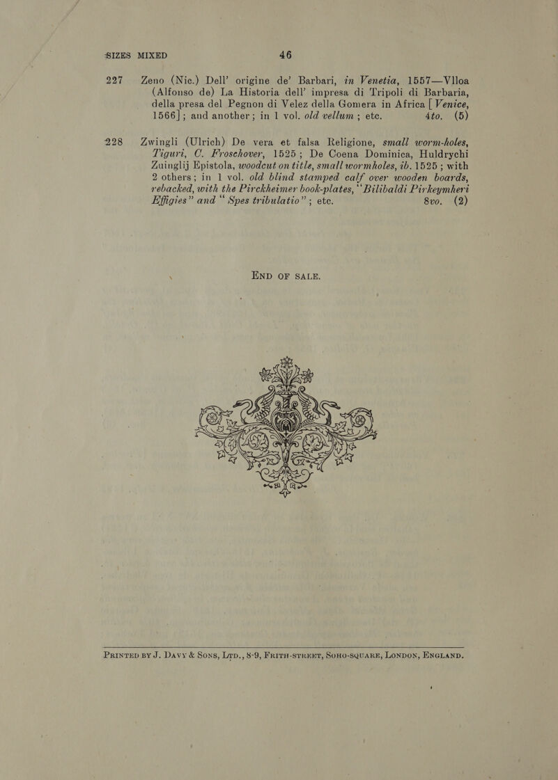 227 Zeno (Nic.) Dell’ origine de’ Barbari, 7m Venetia, 1557—Vlloa (Alfonso de) La Historia dell’ impresa di Tripoli di Barbaria, della presa del Pegnon di Velez della Gomera in Africa [ Venice, 1566]; and another; in 1 vol. old vellum ; ete. 4to. (5) 228 Zwingli (Ulrich) De vera et falsa Religione, small worm-holes, Tiguri, C. Froschover, 1525; De Coena Dominica, Huldrychi Zuinglij Epistola, woodcut on title, small wormholes, ib. 1525 ; with 2 others; in 1 vol. old blind stamped calf over wooden boards, rebacked, with the Pirckheimer book-plates, ‘‘Bilibaldi Pirkeymheri Effigies” and “ Spes tribulatio” ; ete. 8vo. (2) ‘ END OF SALE.   PrinTED BY J. Davy &amp; Sons, Lap., 8-9, FRITH-sTREEKT, SOHO-SQUARE, LONDON, ENGLAND.