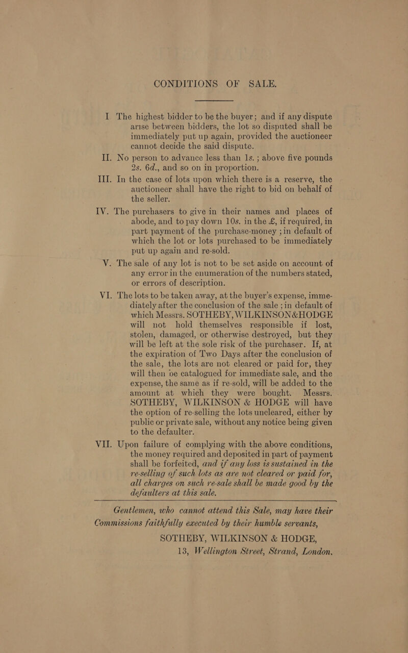 CONDITIONS OF SALE. I The highest bidder to be the buyer; and if any dispute arise between bidders, the lot so disputed shall be immediately put up again, provided the auctioneer cannot decide the said dispute. II. No person to advance less than Is. ; above five pounds 2s. 6d., and so on in proportion. III. In the case of lots upon which there is a reserve, the auctioneer shall have the right to bid on behalf of the seller. IV. The purchasers to give in their names and places of abode, and to pay down 10s. in the £, if required, in part payment of the purchase-money ;1in default of which the lot or lots purchased to be immediately put up again and re-sold. V. The sale of any lot is not to be set aside on account of any error in the enumeration of the numbers stated, or errors of description. VI. The lots to be taken away, at the buyer’s expense, imme- diately after the conclusion of the sale ;in default of which Messrs. SOTHEBY, WILKINSON&amp; HODGE will not hold themselves responsible if lost, stolen, damaged, or otherwise destroyed, but they will be left at the sole risk of the purchaser. If, at the expiration of Two Days after the conclusion of the sale, the lots are not cleared or paid for, they will then be catalogued for immediate sale, and the expense, the same as if re-sold, will be added to the amount at which they were bought. Messrs. SOTHEBY, WILKINSON &amp; HODGE will have the option of re-selling the lots uncleared, either by public or private sale, without any notice being given to the defaulter. VII. Upon failure of complying with the above conditions, the money required and deposited in part of payment shall be forfeited, and 7f any loss ts sustained in the re-selling of such lots as are not cleared or paid for, all charges on such re-sale shall be made good by the defaulters at this sale.  Gentlemen, who cannot attend this Sale, may have their Commissions faithfully executed by their humble servants, SOTHEBY, WILKINSON &amp; HODGE, 13, Wellington Street, Strand, London. 