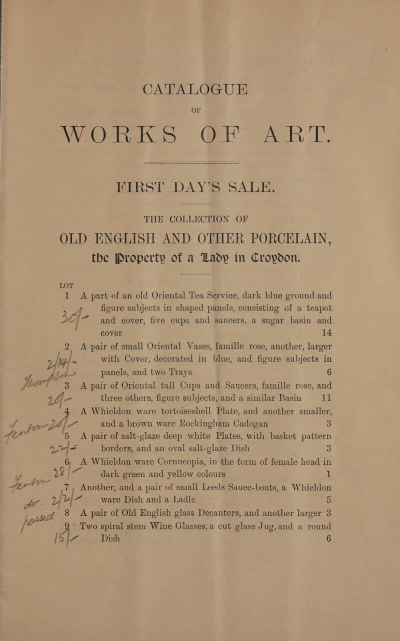 OF WhO &gt; Ql ART.   FIRST DAY’S SALE. THE COLLECTION OF OLD ENGLISH AND OTHER PORCELAIN, the Property of a Laop in Cropoon. LOT 1 A part of an old Oriental Tea Service, dark blue ground and &gt; ff figure subjects in shaped panels, consisting of a teapot fa . JY)“ and cover, five cups and saucers, a sugar basin and cover 14 2. A pair of small Oriental Vases, famille rose, another, larger with Cover, decorated in blue, and figure subjects in 24m Pa nd panels, and two Trays 6 /°@*) 3 A pair of Oriental tall Cups and Saucers, famille rose, and { - three others, figure subjects, and a similar Basin 11 ‘4 A Whieldon ware tortoiseshell Plate, and another smaller, pe 6/7 and a brown ware Rockingham Cadogan 8 At fas ‘5 A pair of salt-glaze deep white Plates, with basket pattern ere borders, and an oval salt-glaze Dish 3 6, A Whieldon ware Cornucopia, in the form of female head in My * 8 bie dark green and yellow colours id 4 7 ala | ae Another, and a pair of small Leeds Sauce-boats, a Whieldon Mt. frf- ware Dish and a Ladle 5 jos sa 8 &lt;A pair of Old English glass Decanters, and another larger 3 ‘ Two spiral stem Wine Glasses, a cut glass Jug, and a round [S/~ Dish 6
