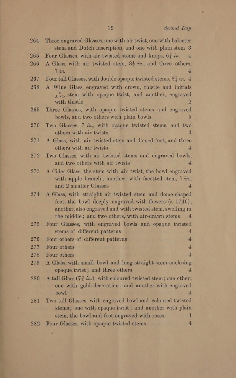 274 Lg Second Day Three engraved Glasses, one with air twist, one with baluster Four Glasses, with air twisted stems and knops, 637m. 4 A Glass, with air twisted stem, 84 im., and three others, 7 iM. 4 Four tall Glasses, with double opaque twisted stems, 84 in. 4 A Wine Glass, engraved with crown, thistle and initials a vp Stem with opaque twist, and another, engraved with thistle 2 Three Glasses, with opaque twisted stems and engraved Two Glasses, 7 in., with opaque twisted stems, and two others with air twists 4 A Glass, with air twisted stem and domed foot, and three others with air twists 4 Two Glasses, with air twisted stems and engraved bowls, and two others with air twists 4 A Cider Glass, the stem with air twist, the bowl engraved with apple branch; another, with facetted stem, 7 in., and 2 smaller Glasses 4 A Glass, with straight air-twisted stem and dome-shaped foot, the bowl deeply engraved with flowers (c. 1740); another, also engraved and with twisted stem, swelling in the middle; and two others, with air-drawn stems 4 Four Glasses, with engraved bowls and opaque twisted stems of different patterns “1 Four others of different patterns 4 Four others 4 Four others +: A Glass, with small bowl and long straight stem enclosing opaque twist; and three others + A tall Glass (72 in.), with coloured twisted stem; one other; one with gold decoration ; and another with engraved bowl - Two tall Glasses, with engraved bowl and coloured twisted stems; one with opaque twist; and another with plain stem, the bowl and foot engraved with roses + Four Glasses, with opaque twisted stems + »