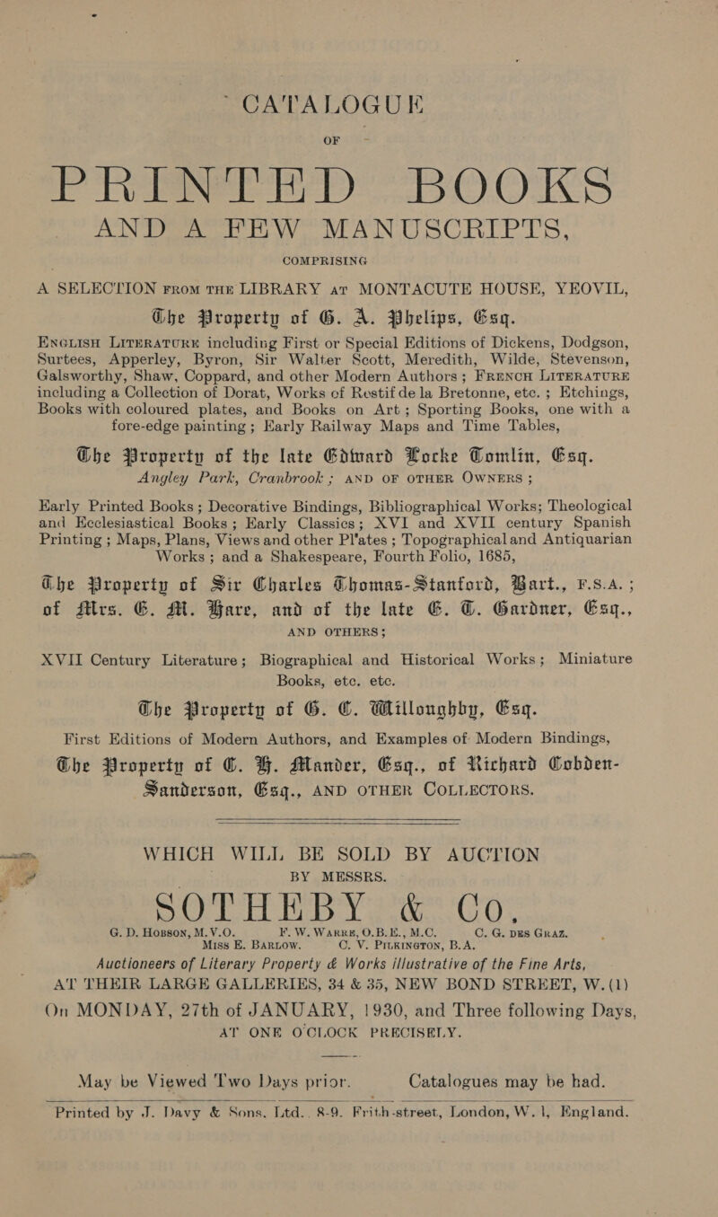 ~ CATALOGUE ee) yO) OKs AND Ww MANUSCRIPTS, , COMPRISING A SELECTION From tHe LIBRARY ar MONTACUTE HOUSE, YEOVIL, Ghe Property of G. A. Phelips, Esq. EnGuisH LITERATURE including First or Special Editions of Dickens, Dodgson, Surtees, Apperley, Byron, Sir Walter Scott, Meredith, Wilde, Stevenson, Galsworthy, Shaw, Coppard, and other Modern Authors; Frencn LITERATURE including a Collection of Dorat, Works cf Restif dela Bretonne, etc. ; Etchings, Books with coloured plates, and Books on Art; Sporting Books, one with a fore-edge painting ; Early Railway Maps and Time Tables, @he Property of the late Gdtvard Locke Tomlin, Esq. Angley Park, Cranbrook ; AND OF OTHER OWNERS ; Karly Printed Books ; Decorative Bindings, Bibliographical Works; Theological and Kcclesiastical Books ; Early Classics; XVI and XVII century Spanish Printing ; Maps, Plans, Views and other Pl'ates ; Topographicaland Antiquarian Works; and a Shakespeare, Fourth Folio, 1685, Ghe Property of Sir Charles Thomas-Stanford, Bart., F.s.A. ; of flrs. G. MM. Bare, and of the late &amp;. ©. Gardner, Esq., AND OTHERS; XVII Century Literature; Biographical and Historical Works; Miniature Books, etc. ete. Ghe Property of G. ©. Willoughby, Esq. First Editions of Modern Authors, and Examples of Modern Bindings, Ghe Property of ©. BH. Mander, Esg., of Richard Cobden- Sanderson, Gsg., AND OTHER COLLECTORS.   WHICH WILL BE SOLD BY AUCTION BY MESSRS. SOE Hye Co: G. D. Hopson, M.V.O. ¥. W. Warr#, O.B.E., M.C. Miss E. BARLOW. OC. V. Prugineton, B.A. Auctioneers of Literary Property &amp; Works illustrative of the Fine Arts, AT THEIR LARGE GALLERIES, 34 &amp; 35, NEW BOND STREET, W. (1) On MONDAY, 27th of JANUARY, !930, and Three following Days, AT ONE OCLOCK PRECISELY. C. G. DES GRAZ. May be Viewed Two Days prior. Catalogues may be had.  Printed by J. Davy &amp; Sons, Ltd.. 8-9. Frith -street, London, W. Vs England.