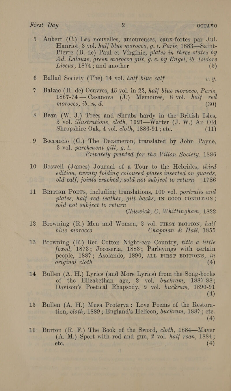 First Day 2 OCTAVO 5 Aubert (C.) Les nouvelles, amoureuses, eaux-fortes par Jul. Hanriot, 3 vol. half blue morocco, g. t. Paris, 1883—Saint- Pierre (B. de) Paul et Virginie, plates in three states by Ad. Lalauze, green morocco gilt, g. e. by Engel, ib. Isidore Inseux, 18%4; and another (5) 6 Ballad Society (The) 14 vol. half blue calf Vv. Y. ? Balzac (H. de) Oeuvres, 45 vol. in 22, half blue morocco, Paris, 1867-74 — Casanova (J.) Memoires, 8 vol. half red morocco, 1b. n. d. (30) 8 Bean (W. J.) Trees and Shrubs hardy in the British Isles, 2 vol. wlustrations, cloth, 1921—Warter (J. W.) An Old Shropshire Oak, 4 vol. cloth, 1886-91; ete. (11) 9 Boccaccio (G.) The Decameron, translated by John Payne, 3 vol. parchment gilt, g. t. Prwately printed for the Villon Society, 1886 10 Boswell (James) Journal of a Tour to the Hebrides, third edition, twenty folding coloured plates inserted on guards, old calf, jounts cracked; sold not subject to return 1786 11 Brrrisu Poets, including translations, 100 vol. portraits and plates, half red leather, gilt backs, IN GOOD CONDITION ; sold not subject to return Chiswick, C. Whittingham, 1822 12 Browning (R.) Men and Women, 2 vol. FIRST EDITION, half blue morocco Chapman &amp; Hall, 1855 13 Browning (R.) Red Cotton Night-cap Country, title a little foxed, 1873; Jocoseria, 1883; Parleyings with certain people, 1887; Asolando, 1890, ALL FIRST EDITIONS, in original cloth (4) 14 Bullen (A. H.) Lyrics (and More Lyrics) from the Song-books of the Elizabethan age, 2 vol. buckram, 1887-88; Davison’s Poetical Rhapsody, 2 vol. buckram, 1890-91 (4) 15 Bullen (A. H.) Musa Proterva: Love Poems of the Restora- tion, cloth, 1889; England’s Helicon, buckram, 1887 ; etc. (4) 16 Burton (R. F.) The Book of the Sword, cloth, 1884—Mayer (A. M.) Sport with rod and gun, 2 vol. half roan, 1884;