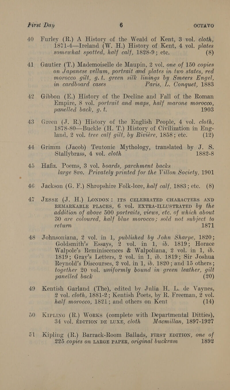 41 43 44 48 49 50 1871-4—Iveland (W. H.) History of Kent, 4 vol. plates somewhat spotted, half calf, 1828-9; ete. (8) Gautier (T.) Mademoiselle de Maupin, 2 vol. one of 150 copies on Japanese vellum, portrait and plates in two states, red morocco gilt, g.t. green silk linings by Smeers Engel, in cardboard cases Paris, L. Conquet, 1883 Gibbon (EH.) History of the Decline and Fall of the Roman Empire, 8 vol. portrait and maps, half marone morocco, panelled back, gq. t. 1903 Green (J. R.) History of the English People, 4 vol. cloth, 1878-80—Buckle (H. T.) History of Civilization in Eng- land, 2 vol. tree calf gilt, by Riviere, 1858; ete. (12) Grimm (Jacob) Teutonic Mythology, translated by J. S. Stallybrass, 4 vol. cloth 1882-8 Hafiz. Poems, 3 vol. boards, parchment backs large 8vo. Privately printed for the Villon Society, 1901 Jackson (G. F.) Shropshire Folk-lore, half calf, 1883; etc. (8) JESSE (J. H.) LONDON: ITS CELEBRATED CHARACTERS AND REMARKABLE PLACES, 6 vol. EXTRA-ILLUSTRATED by the addition of above 500 portraits, views, etc. of which about 30 are coloured, half blue morocco; sold not subject to return 1871 Johnsoniana, 2 vol. in 1, published by John Sharpe, 1820; Goldsmith’s Essays, 2 vol. in 1, 7b. 1819; Horace Walpole’s Reminiscences &amp; Walpoliana, 2 vol. in 1, 7b. 1819; Gray’s Letters, 2 vol. in 1, ib. 1819; Sir Joshua Reynold’s Discourses, 2 vol. in 1, 2b. 1820; and 15 others; together 20 vol. uniformly bound in green leather, gilt panelled back (20) Kentish Garland (The), edited by Julia H. L. de Vaynes, 2 vol. cloth, 1881-2; Kentish Poets, by R. Freeman, 2 vol. half morocco, 1821; and others on Kent (14) Krpiina (R.) Works (complete with Departmental Ditties), 34 vol. EDITION DE LUXE, cloth Macmillan, 1897-1927 Kipling (R.) Barrack-Room Ballads, FIRST EDITION, one of 225 copies on LARGE PAPER, original buckram 1892