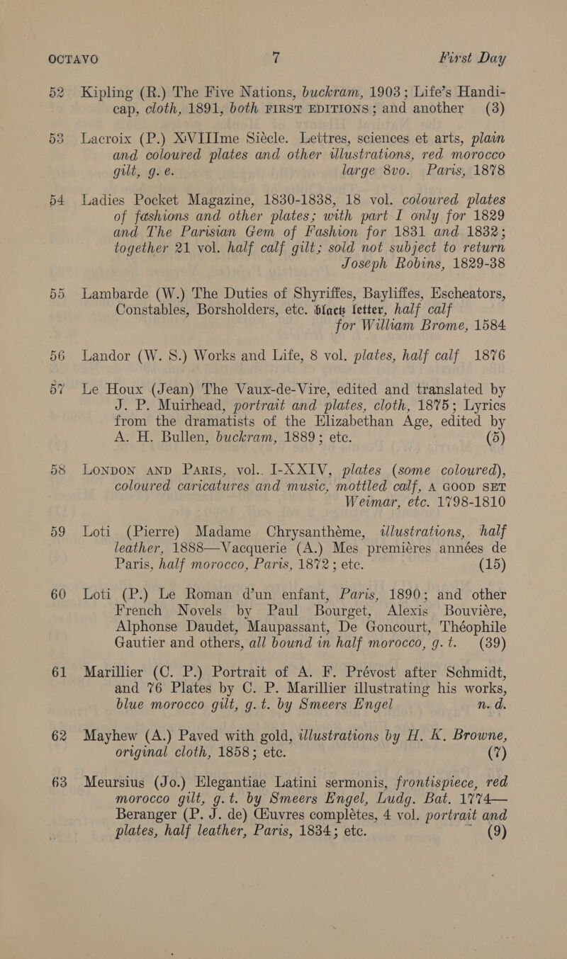 d2 54 Do 56 59 60 61 62 63 Kipling (R.) The Five Nations, buckram, 1903; Life’s Handi- cap, cloth, 1891, both FIRST EDITIONS; and another (3) Lacroix (P.) XVIIIme Siécle. Lettres, sciences et arts, plain and coloured plates and other illustrations, red morocco gilt, g. @. large 8vo. Paris, 1878 Ladies Pocket Magazine, 1830-1838, 18 vol. coloured plates of fashions and other plates; with part I only for 1829 and The Parisian Gem of Fashion for 1831 and 1882; together 21 vol. half calf gilt; sold not subject to return Joseph Robins, 1829-38 Lambarde (W.) The Duties of Shyriffes, Bayliffes, Escheators, Constables, Borsholders, etc. blact letter, half calf for William Brome, 1584 Landor (W. 8.) Works and Life, 8 vol. plates, half calf 1876 Le Houx (Jean) The Vaux-de-Vire, edited and translated by J. P. Muirhead, portrait and plates, cloth, 1875; Lyrics from the dramatists of the Elizabethan Age, edited by A. H. Bullen, buckram, 1889; ete. (5) Lonpon AND Paris, vol.. I-XXIV, plates (some coloured), coloured caricatures and music, mottled calf, A GOOD SET Weimar, etc. 1798-1810 Loti (Pierre) Madame Chrysanthéme, ilustrations, half leather, 1888—Vacquerie (A.) Mes premiéres années de Paris, half morocco, Parts, 1872; ete. (15) Loti (P.) Le Roman dun enfant, Paris, 1890; and other French Novels by Paul Bourget, Alexis Bouviére, Alphonse Daudet, Maupassant, De Goncourt, Théophile Gautier and others, all bound in half morocco, g.t. (39) Marillier (C. P.) Portrait of A. F. Prévost after Schmidt, and 76 Plates by C. P. Marillier illustrating his works, blue morocco gilt, g.t. by Smeers Engel nN. d. Mayhew (A.) Paved with gold, illustrations by H. K. Browne, original cloth, 1858; ete. (7) Meursius (Jo.) Elegantiae Latini sermonis, frontispiece, red morocco gilt, g.t. by Smeers Engel, Ludg. Bat. 1774— Beranger (P. J. de) Giuvres completes, 4 vol. portrait and