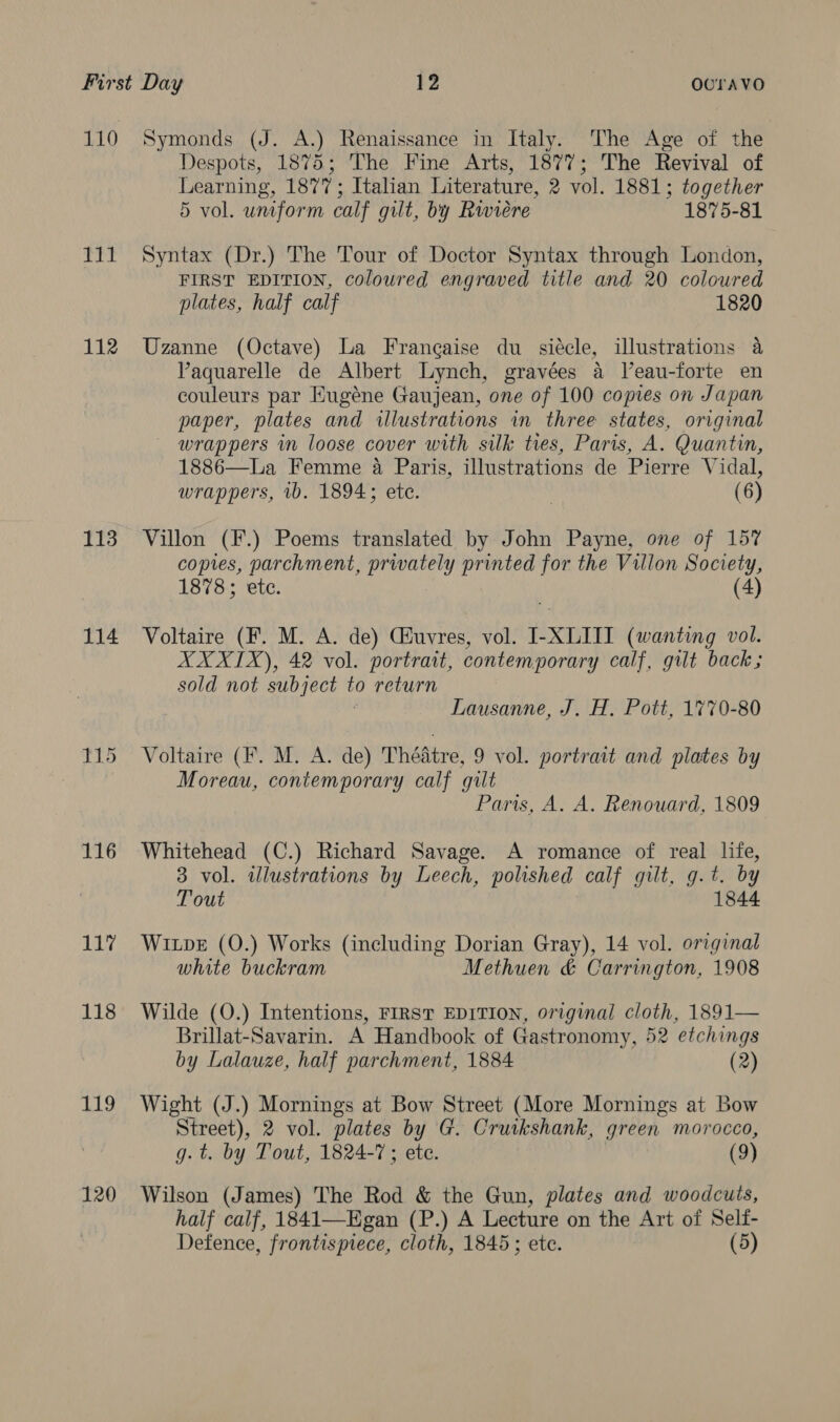 110 Symonds (J. A.) Renaissance in Italy. The Age of the Despots, 1875; The Fine Arts, 1877; The Revival of Learning, 1877; Italian Literature, 2 vol. 1881; together 5 vol. uniform calf gilt, by Rwiere 1875-81 111 Syntax (Dr.) The Tour of Doctor Syntax through London, FIRST EDITION, coloured engraved title and 20 coloured plates, half calf 1820 112 Uzanne (Octave) La Francaise du siécle, illustrations a VPaquarelle de Albert Lynch, gravées 4 Veau-forte en couleurs par Eugéne Gaujean, one of 100 copies on Japan paper, plates and illustrations in three states, original wrappers in loose cover with silk ties, Paris, A. Quantin, 1886—La Femme 4 Paris, illustrations de Pierre Vidal, wrappers, 1b. 1894; ete. | (6) 113 Villon (F.) Poems translated by John Payne, one of 157 copies, parchment, privately printed for the Villon Society, 1878; etc. | (4) 114 Voltaire (F. M. A. de) Guvres, vol. I-XLIII (wanting vol. XXXIX), 42 vol. portrait, contemporary calf, gilt back; sold not subject to return ; Lausanne, J. H. Pott, 1770-80 115 Voltaire (F. M. A. de) Théatre, 9 vol. portrait and plates by | Moreau, contemporary calf gilt Paris, A. A. Renouard, 1809 116 Whitehead (C.) Richard Savage. A romance of real life, 3 vol. illustrations by Leech, polished calf gilt, g.t. by Tout 1844 11% Wipe (0.) Works (including Dorian Gray), 14 vol. original white buckram Methuen & Carrington, 1908 118 Wilde (O.) Intentions, FIRST EDITION, original cloth, 1891— Brillat-Savarin. A Handbook of Gastronomy, 52 etchings by Lalauze, half parchment, 1884 (2) 119 Wight (J.) Mornings at Bow Street (More Mornings at Bow Street), 2 vol. plates by G. Cruikshank, green morocco, g. t. by Tout, 1824-7 ; ete. (9) 120 Wilson (James) The Rod & the Gun, plates and woodcuts, half calf, 1841—Egan (P.) A Lecture on the Art of Self- Defence, frontispiece, cloth, 1845; ete. (5)