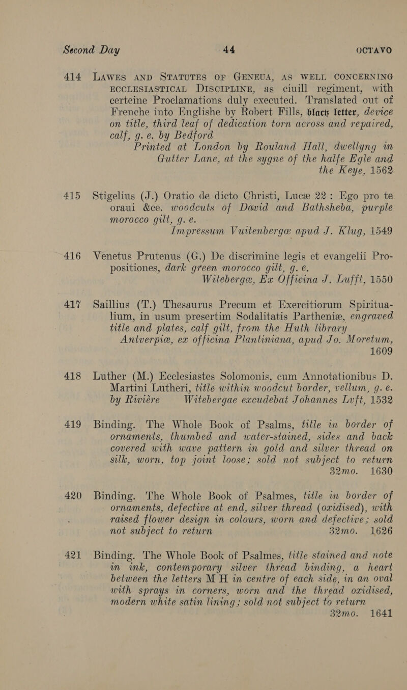 414 Lawes AND STATUTES OF GENEUA, AS WELL CONCERNING ECCLESIASTICAL DISCIPLINE, as ciuill regiment, with certeine Proclamations duly executed. Translated out of Frenche into Englishe by Robert Fills, blac fetter, device on title, third leaf of dedication torn across and repaired, calf, g. e. by Bedford Printed at London by Rouland Hall, dwellyng im Gutter Lane, at the sygne of the halfe Egle and the Keye, 1562 415 Stigelius (J.) Oratio de dicto Christi, Luce 22: Ego pro te oraul &ce. woodcuts of David and Bathsheba, purple morocco gilt, g. é. Impressum Vuitenberge apud J. Klug, 1549 416 WVenetus Prutenus (G.) De discrimine legis et evangelii Pro- positiones, dark green morocco gilt, g. e. Witeberga, Ex Officina J. Lufft, 1550 417 Saillius (T.) Thesaurus Precum et Exercitiorum Spiritua- lium, in usum presertim Sodalitatis Partheniew, engraved title and plates, calf gilt, from the Huth library Antverpie, ex officina Plantiniana, apud Jo. Moretum, 1609 418 Luther (M.) Ecclesiastes Solomonis, cum Annotationibus D. Martini Lutheri, title within woodcut border, vellum, gq. e. by Rwiere Witebergae excudebat Johannes Lvft, 1532 419 Binding. The Whole Book of Psalms, title in border of ornaments, thumbed and water-stained, sides and back covered with wave pattern wm gold and silver thread on silk, worn, top joint loose; sold not subject to return 32mo. 1630 420 Binding. The Whole Book of Psalmes, title in border of ornaments, defective at end, silver thread (oxidised), with raised flower design in colours, worn and defective; sold not subject to return 32mo. 1626 421 Binding. The Whole Book of Psalmes, title stained and note in ink, contemporary silver thread binding, a heart between the letters M H in centre of each side, in an oval with sprays in corners, worn and the thread oxidised, modern white satin lining ; sold not subject to return 32mo. 1641