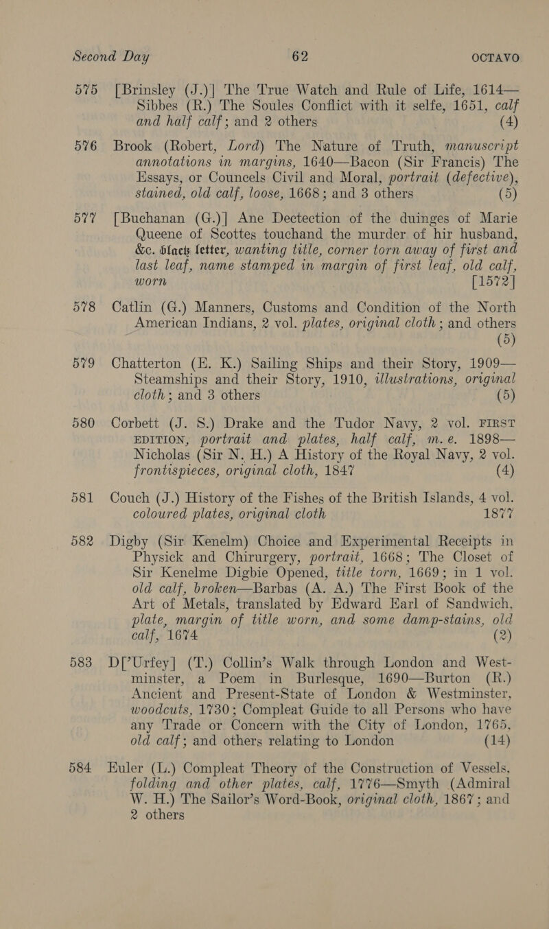 575 576 577 578 ov9 580 581 582 583 584 [Brinsley (J.)] The True Watch and Rule of Life, 1614— Sibbes (R.) The Soules Conflict with it selfe, 1651, calf and half calf; and 2 others (4) Brook (Robert, Lord) The Nature of Truth, manuscript annotations in margins, 1640—Bacon (Sir Francis) The Essays, or Councels Civil and Moral, portrait (defective), stained, old calf, loose, 1668; and 3 others (5) [Buchanan (G.)] Ane Dectection of the duinges of Marie Queene of Scottes touchand the murder of hir husband, &amp;e. black letter, wanting title, corner torn away of first and last leaf, name stamped in margin of first leaf, old calf, worn [1572 | Catlin (G.) Manners, Customs and Condition of the North American Indians, 2 vol. plates, original cloth ; and others (5) Chatterton (H. K.) Sailing Ships and their Story, 1909— Steamships and their Story, 1910, wlustrations, original cloth; and 3 others (5) Corbett (J. 8.) Drake and the Tudor Navy, 2 vol. FIRST EDITION, portrait and plates, half calf, m.e. 1898— Nicholas (Sir N. H.) A History of the Royal Navy, 2 vol. frontispreces, original cloth, 1847 (4) Couch (J.) History of the Fishes of the British Islands, 4 vol. coloured plates, original cloth 1877 Digby (Sir Kenelm) Choice and Experimental Receipts in Physick and Chirurgery, portrait, 1668; The Closet of Sir Kenelme Digbie Opened, title torn, 1669; in 1 vol. old calf, broken—Barbas (A. A.) The First Book of the Art of Metals, translated by Edward Earl of Sandwich, plate, margin of title worn, and some damp-staims, old calf, 1674 (2) D[?Urfey| (T.) Collin’s Walk through London and West- minster, a Poem in Burlesque, 1690—Burton (R.) Ancient and Present-State of London &amp; Westminster, woodcuts, 1730; Compleat Guide to all Persons who have any ‘Trade or Concern with the City of London, 1765, old calf; and others relating to London (14) Euler (.) Compleat Theory of the Construction of Vessels, folding and other plates, calf, 1776—Smyth (Admiral W. H.) The Sailor’s Word-Book, original cloth, 1867 ; and