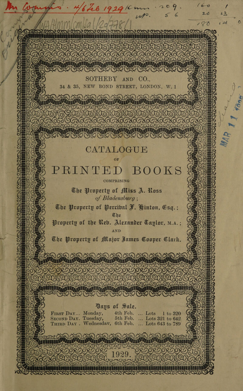 . AND CO., 34 &amp; 35, NEW BOND STREET, LONDON, W. 1 CATALOGUE OF PRINTED BO OAS COMPRISING =, Agni AMRAA NRA 22008 anon NCN LARRY ~ x Ghe Property of Major James Cooper Clark. (mom Sot CX TOA 0) 1] dob AD Bays of Sale. First Day... Monday, 4th Feb. ... Lots 1 to 320 Seconp Day. Tuesday, 5th Feb. ... Lots 321 to 642 Tutrp Day . Wednesdav, 6th Feb. ... Lots 643 to 789 ¥ oe Mee Me= Me Nee Ne Ne ‘iciutinanin na siiniatin TT HATRED bed? SA aS 