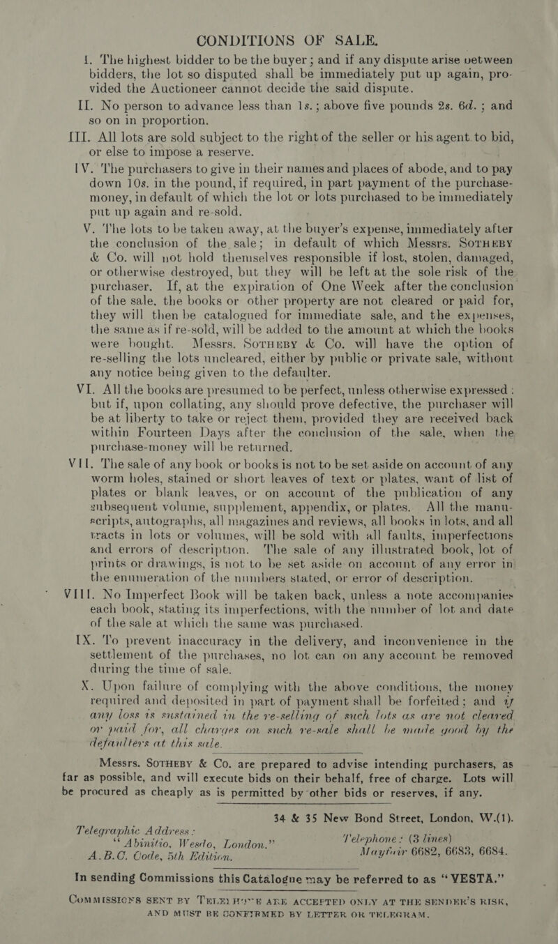 {. The highest bidder to be the buyer ; and if any dispute arise vetween bidders, the lot so disputed shall be immediately put up again, pro- vided the Auctioneer cannot decide the said dispute. II. No person to advance less than 1s.; above five pounds 2s. 6d. ; and so on in proportion, III. All lots are sold subject to the right of the seller or his agent. to : a or else to impose a reserve. [V. I'he purchasers to give in their names and places of abode, and to pay down 10s. in the pound, if required, in part payment of the purchase- money, in default of which the lot or lots purchased to be immediately put up again and re-sold. V. The lots to be taken away, at the buyer’s expense, immediately after the conclusion of the sale; in default of which Messrs. SorHEBY &amp; Co. will not hold themselves responsible if lost, stolen, damaged, or otherwise destroyed, but they will be left at the sole risk of the purchaser. If, at the expiration of One Week after the conclusion of the sale, the books or other property are not cleared or paid for, they will then be catalogued for immediate sale, and the expenses, the same as if re-sold, will be added to the amount at which the books were bought. Messrs. Sornesy &amp; Co. will have the option of re-selling the lots uncleared, either by public or private sale, without any notice being given to the defaulter. VI. All the books are presumed to be perfect, unless otherwise expressed : but if, upon collating, any should prove defective, the purchaser will be at liberty to take or reject them, provided they are received back within Fourteen Days after the conclusion of the sale, when the purchase-money will be returned. VII. The sale of any book or books is not to be set aside on account of any worm holes, stained or short leaves of text or plates, want of list of plates or blank leaves, or on account of the publication of any snbsequent volume, supplement, appendix, or plates. All the manu- ecripts, autographs, all magazines and reviews, all books in lots, and all tracts in lots or volumes, will be sold with all fanlts, imperfections and errors of description. The sale of any illustrated book, lot of prints or drawings, 1s not to be set aside on account of any error in: the enumeration of the numbers stated, or error of description. VIII. No Imperfect Book will be taken back, unless a note accompanies each book, stating its imperfections, with the nninber of lot and date of the sale at which the same was purchased. IX. ‘lo prevent inaccuracy in the delivery, and inconvenience in the settlement of the purchases, no lot can on any account be removed during the time of sale. X. Upon failure of complying with the above conditions, the money required and deposited in part of payment shall be forfeited; and 1 any loss 1s sustained in the ve-selling of such lots as are not cleared or paid for, all charges on such ve-sale shall be made good by the defaulters at this sale.  Messrs. SorHEBY &amp; Co. are prepared to advise intending purchasers, as far as possible, and will execute bids on their behalf, free of charge. Lots will be procured as cheaply as is permitted by other bids or reserves, if any. 34 &amp; 35 New Bond Street, London, W.(1). Telegraphic Address : ni e7; * Abinitio, Wesdo, London.” Pelephone : (3 lines) A.B.C. Code, 5th Edition. Maytuir 6682, 6685, 6684. In sending Commissions this Catalogue may be referred to as ‘“ VESTA.” | - “ = 2 OMMISSIONS SENT BY TELELHO TER ARE ACCEPTED ONLY AT THE SENDER’S RISK, AND MUST BE CONFIRMED BY LETTER OR TELEGRAM,