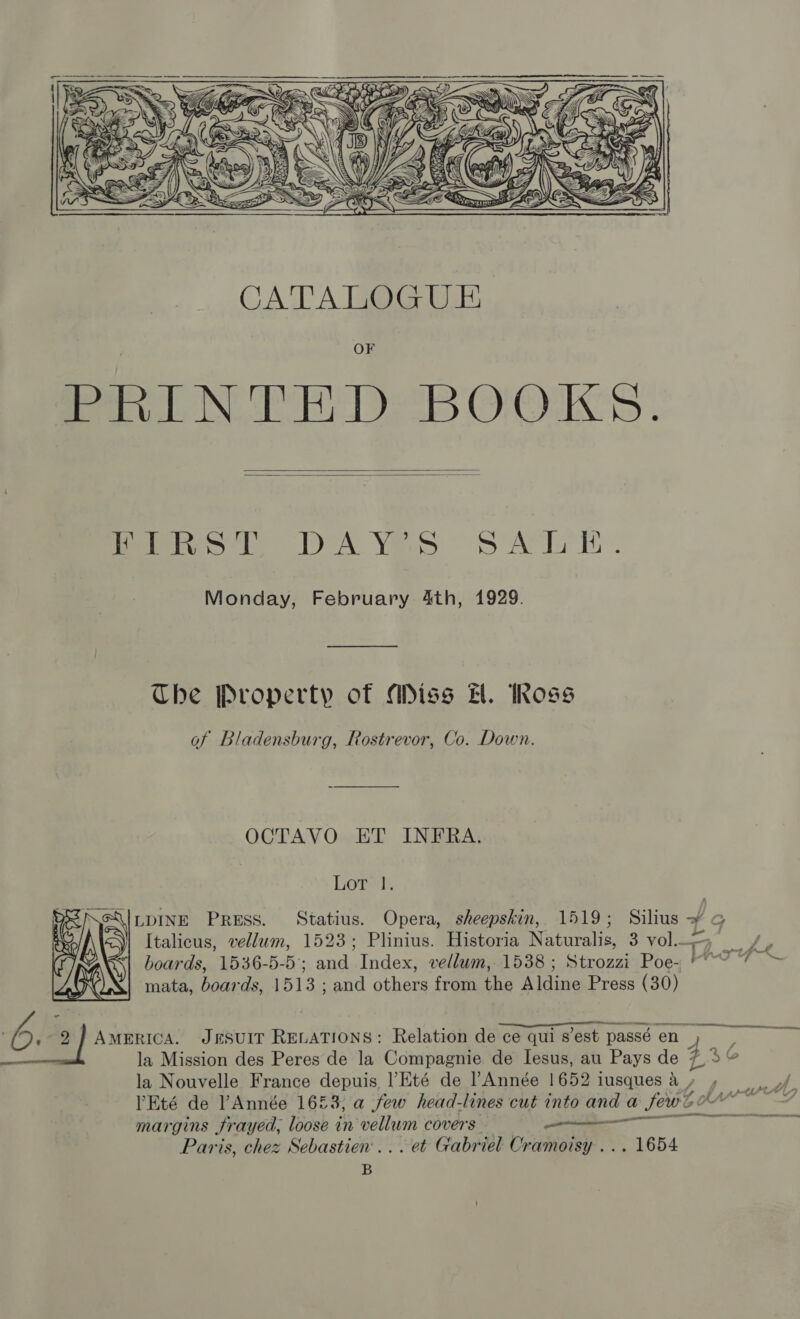    Perks. DA Yas Sp aL: Monday, February 4th, 1929. The Property of Miss HH. Ross of Bladensburg, Rostrevor, Co. Down. OCTAVO ET INFRA. Gorm h \|LDINE Press. Statius. Opera, sheepskin, 1519; Silius ~ @ Italicus, vellum, 1523; Plinius. Historia Naturalis, 3 vol, _ is boards, 1536-5-5; and Index, vellum, 1538 ; Strozzi Poe- *~ dt Me mata, boards, 1513 ; and others from the Aldine Press (30)  npn As ties 7 Ae 2 J AMERICA. JESUIT RELATIONS: Relation de ce qui s'est passé en pes 3 la Mission des Peres de la Compagnie de Iesus, au Pays de 7 5° la Nouvelle France depuis l’Eté de Année 1652 iusques a , PEté de PAnnée 1623, a few head-lines cut into and a few margins Jrayed, loose in vellum covers —_—— Paris, chez Sebastien... et Gabr jel Oramoisy ... 1654 B