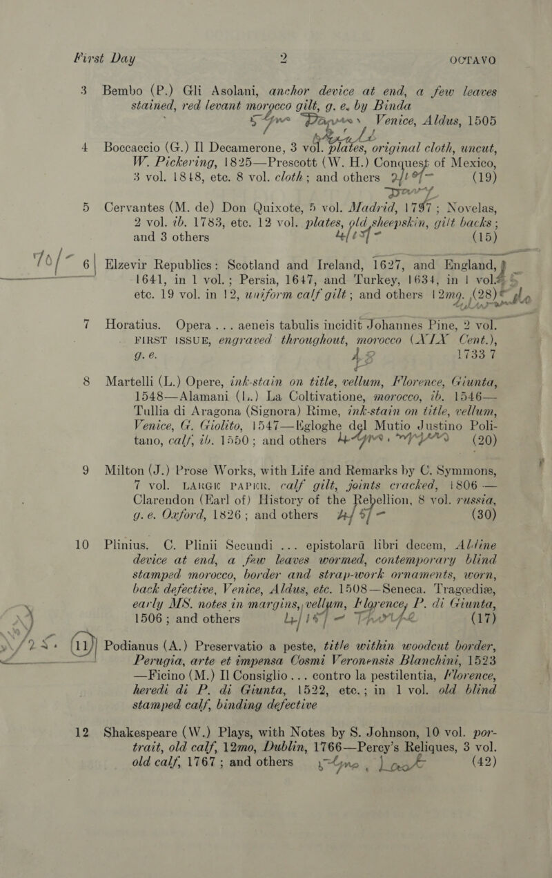 3. Bembo (P.) Gli Asolani, anchor device at end, a few leaves stained, red levant pas gilt, g. e. by Binda ne spe Venice, Aldus, 1505 4 Boccaccio (G.) Il Decamerone, 3 vol. Peso ginal cloth, uncut, W. Pickering, 1825—Prescott (W. H.) Conquest of Mexico, 3 vol. 1848, ete. 8 vol. cloth; and = a a) of - (19) DA f 5 Cervantes (M. de) Don Quixote, 5 vol. Madrid, 1197: Novelas, 2 vol. 7b. 1783, etc. 12 vol. plates, old shécralen. gilt backs ; and 3 others 4¢/¢ tsxf- (15) 7 = ; Cc pa \ a \ Elzevir Republics : Scotland and Ireland, 1627, and England, 9 1641, in 1 vol.; Persia, 1647, and corker 1634, in 1 vol® haat vol. in 12 , uniform caly gilt; and others | 2mo, One, tle bi Lipper A 7 Horatius. Opera... aeneis tabulis incidit Johannes Pine, 2 vol. FIRST ISSUB, co throughout, morocco (X LX Cent.), g. @. 4 2 1733-9 8 Martelli (L.) Opere, ink-stain on title, vellum, Florence, Giunta, 1548—Alamani (l..) La Coltivatione, morocco, 7b. 1546— Tullia di Aragona (Signora) Rime, ¢nk-stain on title, vellum, Venice, G. Giolito, 1547—Kgloghe Be? Mutio Hasane Pols tano, calf, tb. 1550; and others 7) (ie 9 Milton (J.) Prose Works, with Life and Remarks by C. Symmons, 7 vol. LARGE PAPER, calf gilt, joints cracked, |806 — Clarendon (Earl of) History of the ebellion, 8 vol. russia, g.e. Oxford, 1826; and others ‘ol - (30) 10 Plinius. C. Plinii Secundi ... epistolara libri decem, Al/ine device at end, a few leaves wormed, contemporary blind stamped morocco, border and strap-work ornaments, worn, back defective, Venice, Aldus, etc. 1508—Seneca. Tragcedia, y early MLS. notes in margins, vell m, Hloyencey P. di Giunta, \4 1506; and others Le} 18] Th rife (17) Wf DAs (uy) Podianus (A.) Preservatio a peste, tit/e within woodcut border, em Perugia, arte et impensa Cosmi Veronensis Blanchini, 1523 —Ficino (M.) II Consiglio... contro la pestilentia, Florence, heredi di P. di Giunta, 1522, etc.; in 1 vol. old blind stamped calf, binding defective 12 Shakespeare (W.) Plays, with Notes by S. Johnson, 10 vol. por- trait, old calf, 12m0, Dublin, 1766—Percy’s Reliques, 3 vol. old calf, 1767; and others yGne aA (42) t