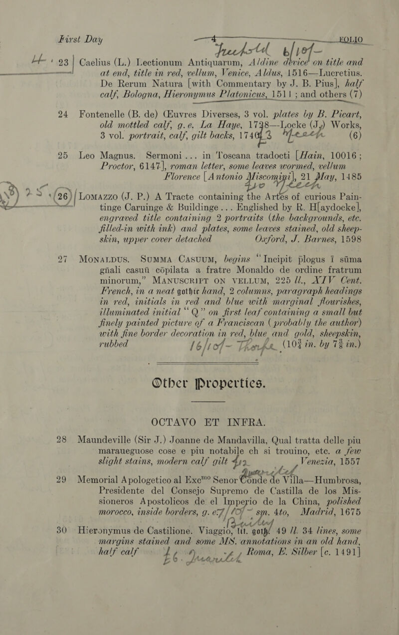 First Day —_——_—__ 1010 d b/t 2 ; 23 Caelius (L.) Lectionum Antiquarum, A/dine dévice on title and —_———— at end, title in red, vellum, Venice, Aldus, 1516—Lucretius. De tone Natiea [with (en biatary by J. B. Pius], half calf, Bologna, Hieronymus Platonicus, 151 | ; and others (7) abet Baise torah) 24 Fontenelle (B. de) CEuvres Diverses, 3 vol. plates he B. Picart, old mottled calf, g.e. La Have. Ly ae Pe Jy) Works 3 vol. portrait, calf, gilt backs, 174013 of (63 25 Leo Magnus. Sermoni... in ‘Toscana tradocti [Hain, 10016 ; Proctor, 6147], roman letter, some leaves wormed, vellum ’ Florence | A ntonio Le Wee Zl, 21 play, 1485 a o 3) ‘e (26) | Lomazzo (J. P.) A Tracte containing the Artés of curious Pain- » — tinge Caruinge &amp; Buildinge... Englished by BR. H[aydocke], engraved title containing 2 portraits (the backgrounds, etc. filled-in with ink) and plates, some leaves stained, old sheep- skin, upper cover detached Oxford, J. Barnes, 1598 27 Monanpus. Summa Casuum, begins “Incipit plogus I stiima enali casuii copilata a fratre Monaldo de ordine fratrum minorum,” MANUSCRIPT ON VELLUM, 225 Ul., XIV Cent. French, in a neat gothic hand, 2 columns, paragraph headings in red, initials in red and blue with marginal flourishes, illuminated initial “Q” on first leaf containing a small but jinely painted picture of a Franciscan ( probably the author) with fine border decoration in red, blue. and gold, sheepskin, rubbed /6/ | of - ve: oURe (104 tn. by 7% in.) s  Other Propertics. OCTAVO ET INFRA. 28 Maundeville (Sir J.) Joanne de Mandayilla, Qual tratta delle piu maraueguose cose e piu notabile ch si trouino, etc. a few slight stains, modern calf gilt fia. Venevia. 1557 29 Memorial A pologetico al Exc™® Senor Conde Ky eK Villa—Humbrosa, Presidente del Consejo Supremo de Castilla de los Mis- sioneros Apostolicos de el Imp a de la China, polished morocco, inside borders, g. e7 / (0, .4to, Madrid, 1675 30 Hieronymus aa Ouatilitne: Viaggio, lit. ideg 49 11. 34 lines, some margins stained and some MS. annotations in an old aa half calf £6. yy mae Roma, E. Silber a 1491} K.P CA, LA