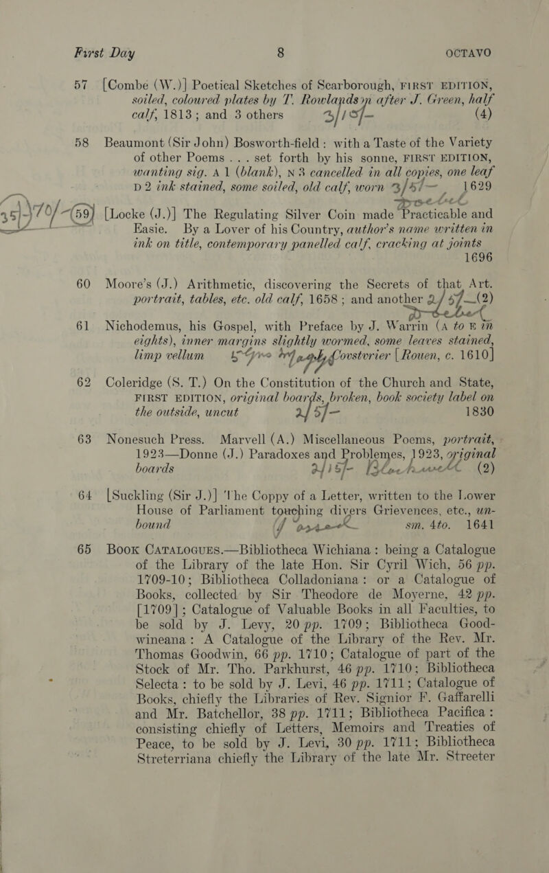 58 63 65 sotled, coloured plates by T. Rowlandsin after J. Green, half calf, 1813; and 3 others 4//S/— (4) Beaumont (Sir John) Bosworth-field : with a Taste of the Variety of other Poems... set forth by his sonne, FIRST EDITION, wanting sig. A 1 (blank), N 3 cancelled in all copies, one leaf D2 ink stained, some soiled, old calf, worn % / Bis, 61520 Moet [Locke (J.)] The Regulating Silver Coin made Practicable and Easie. By a Lover of his Country, author's name written in ink on title, contemporary panelled calf. cracking at joints 1696 Moore’s (J.) Arithmetic, discovering the Secrets of that, Art. portrait, tables, etc. old calf, 1658 ; and another &amp; 57—(2) , , &amp; &lt;&lt; Nichodemus, his Gospel, with Preface by J. Warrin (A to in eights), inner ig slightly wormed, some leaves ers limp vellum Lyre 4, Covstvrier | Rouen, c. 1610 7 Le, ys Coleridge (S. T.) On the Constitution of the Church and State, FIRST EDITION, original boards, broken, book society label on the outside, uncut 5]- 1830 Nonesuch Press. Marvell (A.) Miscellaneous Poems, portratt, - 1923—Donne (J.) Paradoxes and Problemes, 1923, original boards oY) b/-. [slack atest (2) [Suckling (Sir J.)] he Coppy of a Letter, written to the lower House of Parliament touching divers Grievences, etc., un- bound YT “po40X sm. 4to. 1641 Book CaTaLocuEs.—Bibliotheca Wichiana: being a Catalogue of the Library of the late Hon. Sir Cyril Wich, 56 pp. 1709-10; Bibliotheca Colladoniana: or a Catalogue of Books, collected’ by Sir Theodore de Moyerne, 42 pp. [1709]; Catalogue of Valuable Books in all Faculties, to be sold by J. Levy, 20 pp. 1709; Bibliotheca Good- wineana: A Catalogue of the Library of the Rev. Mr. Thomas Goodwin, 66 pp. 1710; Catalogue of part of the Stock of Mr. Tho. Parkhurst, 46 pp. 1710; Bibliotheca Selecta : to be sold by J. Levi, 46 pp. 1711; Catalogue of Books, chiefly the Libraries of Rev. Signior F. Gaffarelli and Mr. Batchellor, 38 pp. 1711; Bibliotheca Pacifica : consisting chiefly of Letters, Memoirs and Treaties of Peace, to be sold by J. Levi, 30 pp. 1711; Bibliotheca Streterriana chiefly the Library of the late Mr. Streeter