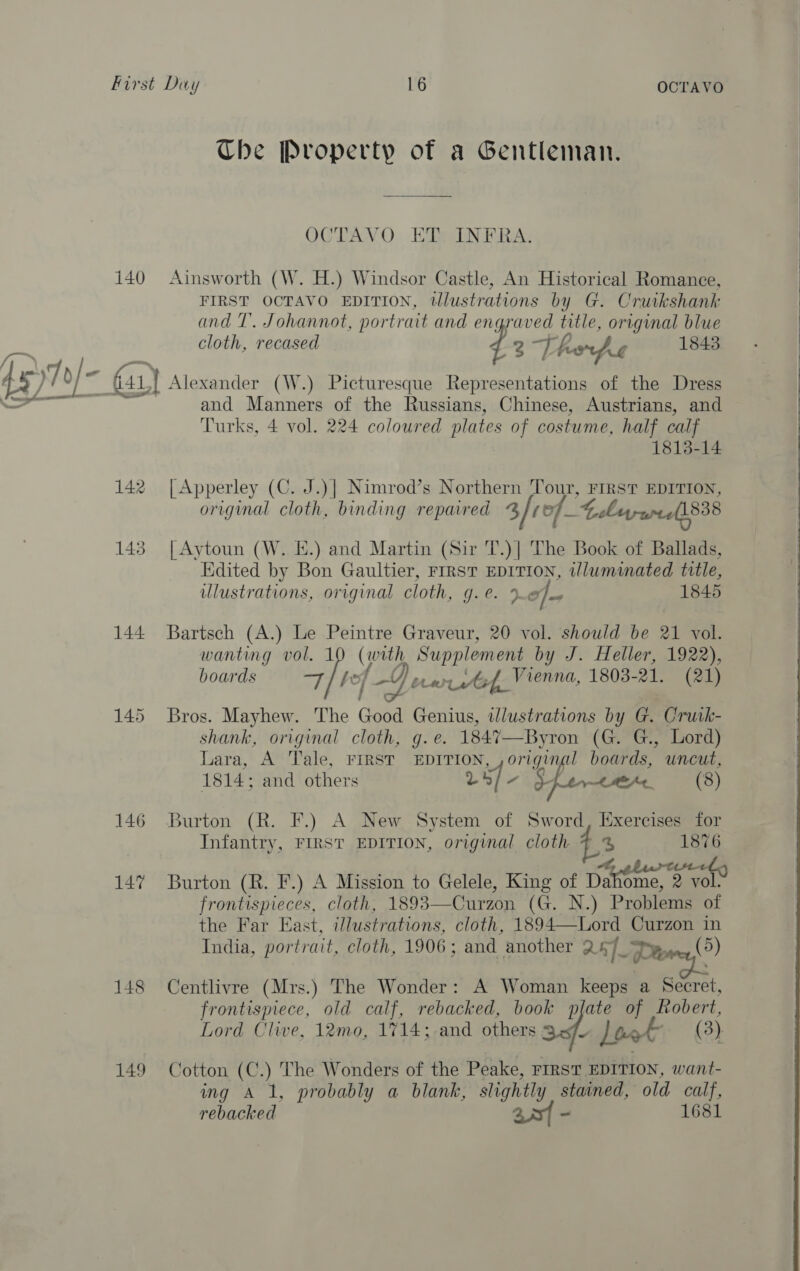 Ube Property of a Gentleman. OCTAVO ET INFRA. 140 Ainsworth (W. H.) Windsor Castle, An Historical Romance, FIRST OCTAVO EDITION, tllustrations by G. Cruikshank and T. Johannot, portrait and engraved title, original blue cloth, recased 2 TH hsp 1843 45) 7 o/- Gar} Alexander (W.) Picturesque Representations of the Dress a 7 and Manners of the Russians, Chinese, Austrians, and Turks, 4 vol. 224 coloured plates of costume, half calf 1813-14  142 |Apperley (C. J.)| Nimrod’s Northern Tour, a EDITION, original cloth, binding repaired 3/0of_-t ebryryre(1838 143 [Aytoun (W. E.) and Martin (Sir T.)| The Book of Ballads, Edited by Bon Gaultier, FrrsT EDITION, twlluminated title, ulustrations, original cloth, g.e. Ie) 1845 144 Bartsch (A.) Le ee Graveur, 20 vol. should be 21 vol. wanting vol. (oth, Supplement by J. Heller, 1922), boards im? ref Dee cstef, Vienna, 1803- 21. (21) 145 Bros. Mayhew. The Good Genius, illustrations by G. Cruk- shank, original cloth, g.e. 1847—Byron (G. G., Lord) Lara, A Tale, FIRST EDITION, origins l boards, uncut, 1814; and others rif, 8 CMe (8) 146 Burton (R. F.) A New System of Sword, Exercises for Infantry, FIRST EDITION, original cloth L3 1876 147 Burton (R. F.) A Mission to Gelele, King of Dahome, 2 vols frontispieces, cloth, 1893—Curzon (G. N.) Problems of the Far East, i/lustrations, cloth, 1894—Lord Curzon in India, portrait, cloth, 1906 ; and another 24]. Pe (5) 148 Centlivre (Mrs.) The Wonder: A Woman keeps a Bort, frontispiece, old calf, rebacked, book plate of Robert, Lord Clive, 12mo, 1714; and others 3 v Lon (3) 149 Cotton (C.) The Wonders of the Peake, rrrsT EDITION, want- ing A 1, probably a blank, slightly stained, old calf, rebacked aa - 1681 