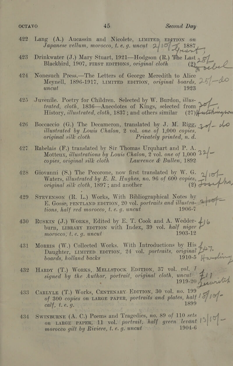 426 428 429 430 431 432 Lang (A.) Aucassin and Nicolete, LIMITED, EDJTION on Japanese vellum, morocco, t. e.g. uncut 2/IS/-7 1887 : : t roi AT Drinkwater (J.) Mary Stuart, 1921—Hodgson (R.) The Last 2S. Blackbird, 1907, FIRST EDITIONS, original cloth (Qe Toke, Nonesuch Press.—The Letters of George Meredith to Alice — =, 4 . Meynell, 1896-1917, LIMITED EDITION, original boards, AD) —~4~ uncut 1923 Juvenile. Poetry for Children. Selected by W. Burdon, wlus- 4 trated, cloth, 18836—Anecdotes of Kings, selected from #* (~, History, illustrated, cloth, 1837; and others similar (27) ud eri ere Boceaecio (G.) The Decameron, translated by J. M. Rigg, ze AO illustrated by Louis Chalon, 2 vol. one of 1,000 copies, } original silk cloth Privately printed, n. d. Rabelais (F.) translated by Sir Thomas Urquhart and P. A. | | Motteux, illustrations by Louis Chalon, 2 vol. one of 1,000 &gt; 7) ~ comes, original sulk cloth Lawrence &amp; Bullen, 1892 Giovanni (S.) The Pecorone, now first translated by W. G. 4 / Waters, illustrated by E. R. Hughes, no. 96 of 600 copies, | Ao original silk cloth, 1897; and another (2) peepee. Ae } Stevenson (R. L.) Works, With Bibliographical Notes by E. Gosse, PENTLAND EDITION, 20 vol. portraits and wlustra- tions, half red morocco, t. e. g. uncut 1906-7 ado j i Rusxrn (J.) Works, Edited by E. T. Cook and A. Wedder- 4 lo burn, LIBRARY EDITION with Index, 39 vol. half niger morocco, t. e.g. uncut 1903-12 Morrts (W.) Collected Works. With Introductions by His / ) Daughter, LIMITED EDITION, 24 vol. portraits, originai {4 a boards, holland backs 1910-5 be peg hr rj) j Vea | fy Harpy (T.) Works, Metusrock Eprrion, 37 vol. vol. ] signed by the Author, portrait, original cloth, uncut 41} iy ~ 1919-20 prep x . Ure Cartyie (T.) Works, Centenary. Eprtion, 30 vol. no. 199 | og ve of 300 copies on LARGE PAPER, portraits and plates, half ! of E97 CALPE ! 1899 Swinpurne (A. C.) Poems and Tragedies, no. 89 of 110 sets | | Lo ” on LARGE PAPER, 11 vol. portrait, half green levant psp | morocco gilt by Riviere, t. e.g. uncut 1904-6