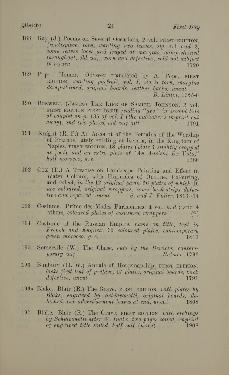 188 Gay (J.) Poems on Several Occasions, 2 vol. Firs? EDITION, frontispiece, torn, wanting two. leaves, sig. L1 and 2, some leaves loose and frayed at margins, damp-stained throughout, old calf, worn and defective; sold not subject to return ) 1720 159 Pope. Homer. Odyssey translated by A. Pope, First EDITION, wanting portrait, vol. I, sig b torn, ‘margins damp-stained, original boards, leather backs, uncut B. Lintot, 1725-6 190 BosweEti (James) THE Lire or SAMuEL Jounson, 2 vol. _ FIRST EDITION FIRST ISSUE reading “gve” in second line of couplet on p. 135 of vol. I (the publisher's imprint cut away), and two plates, old calf gilt WoL. 191 Knight (R. P.) An Account of the Remains of the Worship of Priapus, lately existing at Isernia, in the Kingdom of Naples, FIRST EDITION, 18 plates (plate 7 slightly cropped at foot), and an extra plate of “An Ancient Ex Voto,” half morocco, g. e. 1786 i92 Cox (D.) A Treatise on Landscape Painting and Effect in Water Colours, with Examples of Outline, Colouring, and Effect, in the 12 original parts, 56 plates of which 16 are coloured, original wrappers, some back-strips defec- tive and repaired, uncut S. and J. Fuller, 1813--14 193 . Costume. Prime des Modes Parisiennes, 4 vol. n. d.; and 4 . others, coloured plates of costumes, wrappers (8) 194 Costume of the Russian Empire, name on title, text in french and English, 70 coloured plates, contemporary green morocco, g. e. 1811 195 Somervile (W.) The Chase, cuts by the Bewicks, contem- porary calf Bulmer, 1796 196. Bunbury (H. W.) Annals of Horsemanship, FIRST EDITION, - lacks first leaf of preface, 17 plates, original boards, back defectwe, uncut 1791 1964 Blake. Blair (R.) The Grave, First EDITION with plates by Blake, engraved by Schiavonetti, original boards, de- tached, two advertisement leaves at end, uncut 1808 197 Blake. Blair (R.) The Grave, FrrsT EDITION with etchings by Schiavonetti after W. Blake, two pages soiled, imprint of engraved title soiled, half calf (worn) 1808