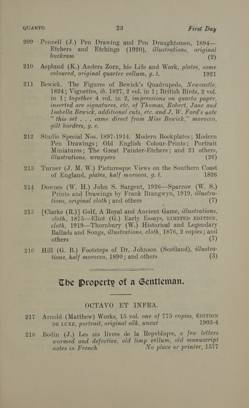 209 Pennell (J.) Pen Drawing and Pen Draughtsmen, 1894— Etchers and Etchings (1920), illustrations, original buckram (2) 210 Asplund (K.) Anders Zorn, his Life and Work, plates, some coloured, original quarter vellum, g. t. 1921 211 Bewick. The Figures of Bewick’s Quadrupeds, Newcastle, 1824; Vignettes, 1b. 1827, 2 vol. in 1; British Birds, 2 vol. in 1; together 4 vol. in 2, wmpressions on quarto paper, inserted are signatures, etc. of Thomas, Robert, Jane and Isabella Bewick, additional cuts, etc. and J. W. Ford's note “this set... came direct from Miss Bewick,’ morocco, gilt borders, g. e. 212 Studio Special Nos. 1897-1914. Modern Bookplates ; Modern Pen Drawings; Old English Colour-Prints; Portrait — Miniatures; The Great Painter-Etchers; and 21 others, illustrations, wrappers (26) 213 Turner (J. M. W.) Picturesque Views on the Southern Coast of England, plates, half morocco, q. t. 1826 214 Downes (W. H.) John 8S. Sargent, 1926—Sparrow (W. 8.) ; Prints and Drawings by Frank Brangwyn, 1919, tJlustra- tions, original cloth ; and others (7) 215 [Clarke (R.)] Golf, A Royal and Ancient Game, wdlustrations, cloth, 18%75—Bhot (G.) Early Essays, LIMITED EDITION, cloth, 1919—Thornbury (W.) Historical and Legendary Ballads and Songs, illustrations, cloth, 1876, 2 copies ; and others 7 216 Hill (G. B.) Footsteps of Dr. Johnson (Scotland), tlustra- tions, half morocco, 1890; and others (3)   The Property of a Gentleman.  OCTAVO ET INFRA. 217 Arnold (Matthew) Works, 15 vol. one of 775 copies, EDITION DE LUXE, portrait, original silk, uncut 1903-4. 218 Bodin (J.) Les six livres de la Repvbliqve, a few letters wormed and defective, old limp vellum, old manuscript notes in French No place or printer, 1577