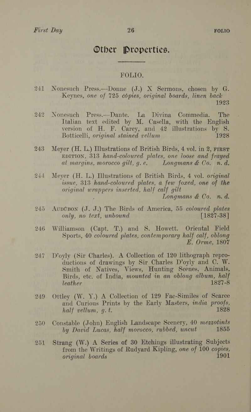 Other [Properties. FOLIO. 241 Nonesuch Press.—Donne (J.) X Sermons, chosen by G. Keynes, one of 725 cépies, original boards, linen back 1923 242 Nonesuch Press—Dante. La Divina Commedia. The Italian text edited by M. Casella, with the English version of H. F. Carey, and 42 illustrations by S. Botticelli, original stained vellum $0928 243 Meyer (H. L.) Illustrations of British Birds, 4 vol. in 2, First EDITION, 313 hand-coloured plates, one loose and frayed at margins, morocco gilt, g. e. Longmans &amp; Co. n. d. 244 Meyer (H. L.) Illustrations of British Birds, 4 vol. original issue, 313 hand-coloured plates, a few foxed, one of the original wrappers inserted, half calf gult Longmans &amp; Co. n.d. 245 AupvBon (J. J.) The Birds of America, 55 coloured plates only, no text, unbound [1827-38 | 246 Williamson (Capt. T.) and 8S. Howett. Oriental Field Sports, 40 coloured plates, contemporary half calf, oblong EL. Orme, 1807 co) 4 ~2 D’oyly (Sir Charles). A Collection of 120 lithograph repro- ductions of drawings by Sir Charles D’oyly and C. W. Smith of Natives, Views, Hunting Scenes, Animals, Birds, ete. of India, mounted in an oblong album, half leather 1827-8 249 Ottley (W. Y.) A Collection of 129 Fac-Similes of Scarce and Curious Prints by the Early Masters, india proofs, half vellum, q. t. 1828 250 Constable (John) English Landscape Scenery, 40 mezzotints by David Lucas, half morocco, rubbed, uncut 1855 251 Strang (W.) A Series of 30 Etchings illustrating Subjects from the Writings of Rudyard Kipling, one of 100 copies, original boards 1901