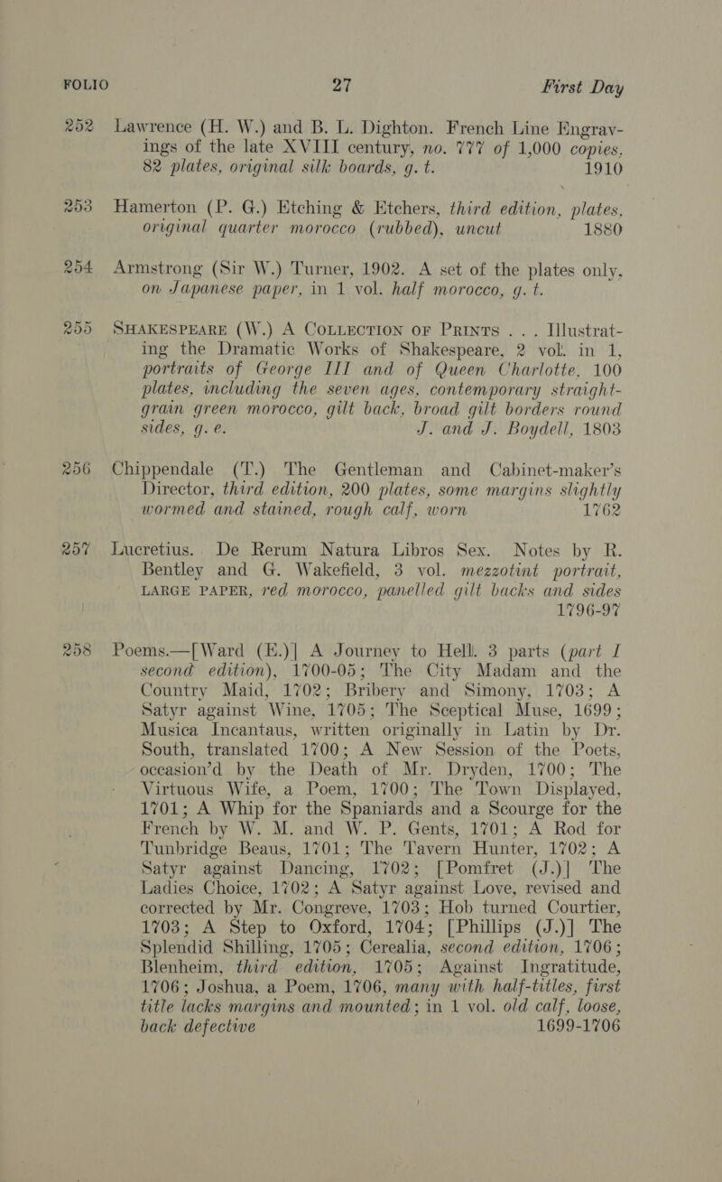202 Lawrence (H. W.) and B. L. Dighton. French Line Engray- ings of the late XVIII century, no. 777 of 1,000 copies. 82 plates, original silk boards, g. t. 1910 #03 Hamerton (P. G.) Etching &amp; Etchers, third edition, plates, original quarter morocco (rubbed), uncut 1880 254 Armstrong (Sir W.) Turner, 1902. A set of the plates only, on Japanese paper, in 1 vol. half morocco, 4. t. 255 SHAKESPEARE (W.) A CoLLectIon or Prints .. . Illustrat- ing the Dramatic Works of Shakespeare, 2 vol. in 1, portraits of George III and of Queen Charlotte, 100 plates, including the seven ages, contemporary straight- grain green morocco, gilt back, broad gilt borders round sides, g. @. J. and J. Boydell, 1803 256 Chippendale (T.) The Gentleman and Cabinet-maker’s Director, third edition, 200 plates, some margins slightly wormed and stained, rough calf, worn 1762 207 Lucretius. De Rerum Natura Libros Sex. Notes by R. Bentley and G. Wakefield, 3 vol. mezzotint portrait, LARGE PAPER, red morocco, panelled gilt backs and sides 1796-97 ra) Or CO Poems.—[ Ward (H.)| A Journey to Hell. 3 parts (part I second edition), 1700-05; The City Madam and the Country Maid, 1702; Bribery and Simony, 1703; A Satyr against Wine, 1705; The Sceptical Muse, 1699 ; Musica Incantaus, written originally in Latin by Dr. South, translated 1700; A New Session of the Poets, oceasion’d by the Death of Mr. Dryden, 1700; The Virtuous Wife, a Poem, 1700; The Town Displayed, 1701; A Whip for the Spaniards and a Scourge for the French by W. M. and W. P. Gents, 1701; A Rod for Tunbridge Beaus, 1701; The Tavern Hunter, 1702; A Satyr against Dancing, 1702; [Pomfret (J.)| The Ladies Choice, 1702; A Satyr against Love, revised and corrected by Mr. Congreve, 1703; Hob turned Courtier, 1703; A Step to Oxford, 1704; [Phillips (J.)] The Splendid Shilling, 1705; Cerealia, second edition, 1706; Blenheim, third edition, 1705; Against Ingratitude, 1706; Joshua, a Poem, 1706, many with half-trtles, first title lacks margins and mounted; in 1 vol. old calf, loose, back defective 1699-1706