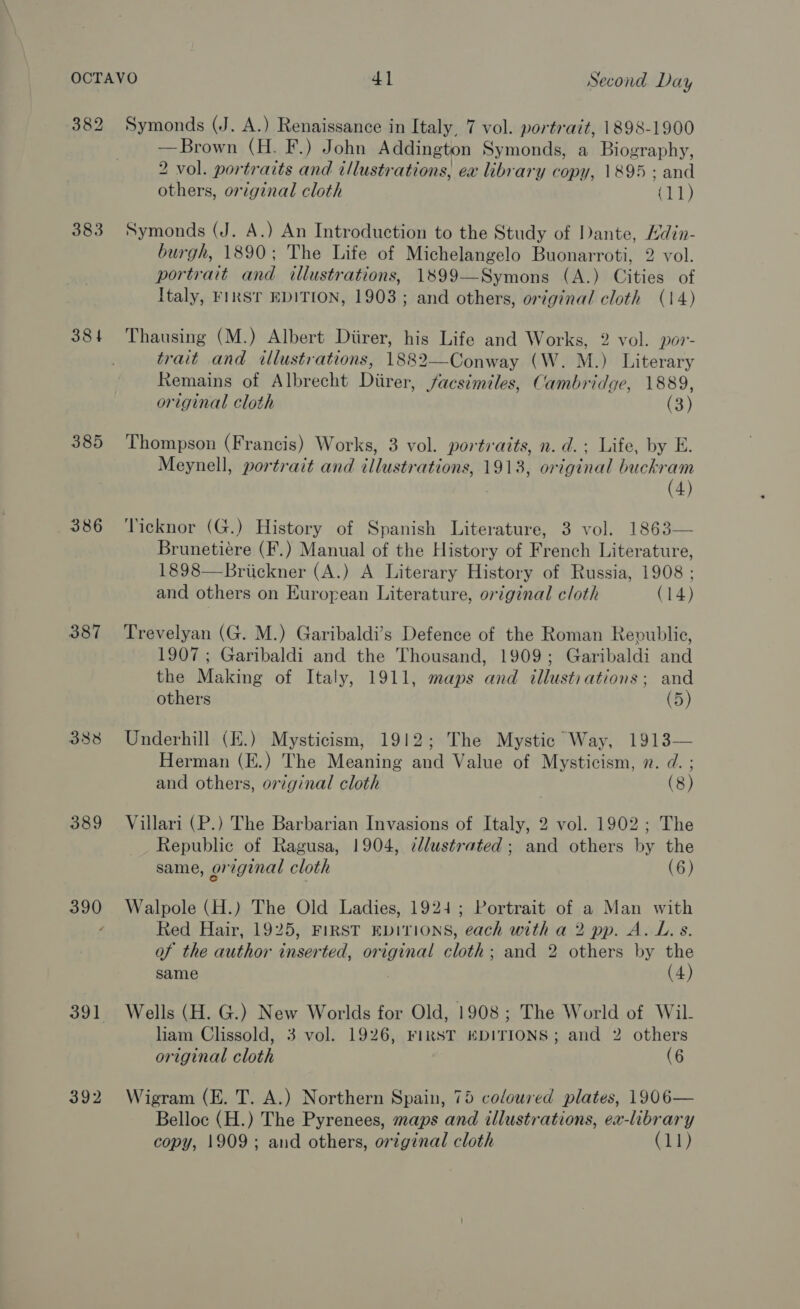 383 384 385 386 387 388 389 391 392 Symonds (J. A.) Renaissance in Italy, 7 vol. portrait, 1898-1900 —Brown (H. F.) John Addington Symonds, a Biography, 2 vol. portraits and illustrations, ex library copy, 1895; and others, original cloth at) Symonds (J. A.) An Introduction to the Study of Dante, Hdin- burgh, 1890; The Life of Michelangelo Buonarroti, 2 vol. portrait and illustrations, 1899—Symons (A.) Cities of Italy, FIRST EDITION, 1903; and others, original cloth (14) Thausing (M.) Albert Diirer, his Life and Works, 2 vol. por- trait and illustrations, 1882—Conway (W. M.) Literary Remains of Albrecht Diirer, facsimiles, Cambridge, 1889, original cloth (3) Thompson (Francis) Works, 3 vol. portraits, n. d.; Life, by E. Meynell, portrait and illustrations, 1913, original buckram (4) Ticknor (G.) History of Spanish Literature, 3 vol. 1863— Brunetiére (F.) Manual of the History of French Literature, 1898—Briickner (A.) A Literary History of Russia, 1908 ; and others on European Literature, original cloth (14) Trevelyan (G. M.) Garibaldi’s Defence of the Roman Republic, 1907 ; Garibaldi and the Thousand, 1909; Garibaldi and the Making of Italy, 1911, maps and illusti ations; and others (5) Underhill (E.) Mysticism, 1912; The Mystic Way, 1913— Herman (E.) The Meaning and Value of Mysticism, n. d. ; and others, original cloth ) (8) Villari (P.) The Barbarian Invasions of Italy, 2 vol. 1902; The Republic of Ragusa, 1904, ¢llustrated; and others by the same, original cloth (6) Walpole (H.) The Old Ladies, 1924; Portrait of a Man with Red Hair, 1925, FIRST EDITIONS, each with a 2 pp. A. L. s. of the author inserted, original cloth; and 2 others by the same (4) Wells (H. G.) New Worlds for Old, 1908; The World of Wil. liam Clissold, 3 vol. 1926, FIRST EDITIONS; and 2 others original cloth (6 Wigram (E. T. A.) Northern Spain, 75 coloured plates, 1906— Belloc (H.) The Pyrenees, maps and illustrations, ex-library copy, 1909; and others, orzginal cloth (11)