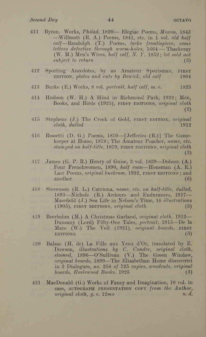 Second Day 44 OCTAVO 411 Byron. Works, Philad. 1820— Elegiac Poems, Moxon, 1848 —Willmott (R. A.) Poems, 1841, etc. in 1 vol. old half calf—Randolph (T.) Poems, lacks frontispiece, some letters defective through worm-holes, 1664 — Thackeray (W. M.) Men’s Wives, half calf, N. Y. 1852; lot sold not  subject to return (3) 412 Sporting Anecdotes, by an Amateur Sportsman, FIRST EDITION, plates and cuts by Bewick, old calf 1804 413 Burke (E.) Works, 8 vol. portrait, half calf, m. e. 1823 414 Hudson (W. H.) A Hind in Richmond Park, 1922; Men, Books, and Birds (1925), FIRST EDITIONS, original cloth () 415 Stephens (J.) The Crock of Gold, FIRST EDITION, original cloth, dulled 1912 416 Rossetti (D. G.) Poems, 1870—[ Jefferies (R.)| The Game- keeper at Home, 1878; The Amateur Poacher, name, ete. stamped on half-title, 1879, FIRST EDITIONS, original cloth (3) 417 James (G. P. R.) Henry of Guise, 3 vol. 1839—Dobson (A.) Four Frenchwomen, 1890, half roan—Housman (A. E.) Last Poems, original buckram, 1922, FIRST EDITIONS ; and another (6) 418 Stevenson (R. L.) Catriona, name, etc. on half-title, dulled, 1893—Nichols (R.) Ardours and Endurances, 1917— Masefield (J.) Sea Life in Nelson’s Time, 16 i//ustrations (1905), FIRST EDITIONS, original cloth (3) 419 Beerbohm (M.) A Christmas Garland, original cloth, 1912— Dunsany (Lord) Fifty-One Tales, portrait, 1915—De la Mare (W.) The Veil (1921), original boards, FIRST EDITIONS (3) 420 Balzac (H. de) La Fille aux Yeux d’Or, translated by E. Dowson, illustrations by C. Conder, original cloth, stained, 1896—O’Sullivan (V.) The Green Window, original boards, 1899—The Elizabethan Home discovered in 2 Dialogues, no. 258 of 725 copies, woodcuts, original boards, Haslewood Books, 1925 (3) 421 MacDonald (G.) Works of Fancy and Imagination, 10 vol. in case, AUTOGRAPH PRESENTATION copy from the Author, original cloth, g. €. 12mo n. d.