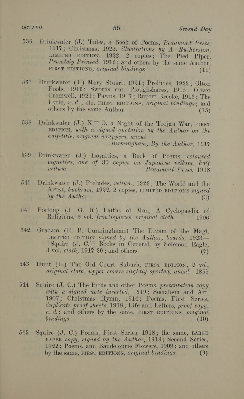 Cr Oo ~2 545 Drinkwater (J.) Tides, a Book of Poems, Beaumont Press, 1917; Christmas, 1922, wlustrations by A. Rutherston, LIMITED EDITION, 1922, 2 copies; The Pied Piper, Privately Printed, 1912; and others by the same Author, FIRST EDITIONS, original bindings (11) Drinkwater (J.) Mary Stuart, 1921; Preludes, 1922; Olton Pools, 1916; Swords and Ploughshares, 1915; Oliver Cromwell, 1921; Pawns, 1917; Rupert Brooke, 1916; The Lyric, n. d.; etc. FIRST EDITIONS, original bindings; and others by the same Author (15) Drinkwater (J.) X= 0, a Night of the Trojan War, FIRST ‘EDITION, with a signed quotation by the Author on the half-title, original wrappers, uncut Birmingham, By the Author, 191% Drinkwater (J.) Loyalties, a Book of Poems, coloured vignettes, one of 30 copies on Japanese vellum, half vellum Beaumont Press, 1918 Drinkwater (J.) Preludes, vellum, 1922; The World and the Artist, buckram, 1922, 2 copies, LIMITED EDITIONS signed by the Author (3) Forlong (J. G. R.) Faiths of Man, A Cyclopaedia of Religions, 3 vol. frontispieces, original cloth 1906 Graham (R. B. Cunninghame) The Dream of the Magi, LIMITED EDITION signed by the Author, boards, 1923 [Squire (J. C.)] Books in General, by Solomon Eagle, 3 vol. cloth, 1917-20; and others (7)  Hunt (L.) The Old Court Suburb, Firsr EDITION, 2 vol. original cloth, upper covers slightly spotted, uncut 1855 Squire (J. C.) The Birds and other Poems, presentation copy arth a signed note inserted, 1919; Socialism and Art, 1907; Christmas Hymn, 1914; Poems, First Series, duplicate proof sheets, 1918; Life and Letters, proof copy, n.d.; and others by the same, FIRST EDITIONS, original bindings — (10) Squire (J. C.) Poems, First Series, 1918; the same, LARGE PAPER copy, signed by the Author, 1918; Second Series, 1922; Poems, and Baudelourie Flowers, 1909; and others