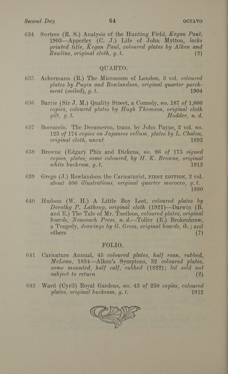 635 636 638 639 640 641 642 1903—Apperley (C. J.) Life of John Mytton, lacks printed title, Kegan Paul, coloured plates by Alken and Rawlins, original cloth, g. t. (2) QUARTO. Ackermann (R.) The Microcosm of London, 3 vol. coloured plates by Pugin and Rowlandson, original quarter parch- ment (sorled), gq. t. 1904 Barrie (Sir J. M.) Quality Street, a Comedy, no. 187 of 1,000 copies, coloured plates by Hugh Thomson, orginal cloth rea ants Be Hodder, n. d. Boceaccio. The Decameron, trans. by John Payne, 2 vol. no. 123 of 174 copies on Japanese vellum, plates by L. Chalon, original cloth, uncut 1893 Browne (Edgar) Phiz and Dickens, no. 86 of 175 signed copies, plates, some coloured, by H. K. Browne, original white buckram, q. t. 1913 Grego (J.) Rowlandson the Caricaturist, FIRST EDITION, 2 vol. about 400 illustrations, original quarter morocco, q. t. ; 1880 Hudson (W. H.) A Little Boy Lost, coloured plates by Dorothy P. Lathrop, origynal cloth (1921)—Darwin (B. and EH.) The Tale of Mr. Tootleoo, coloured plates, original boards, Nonesuch Press, n.d—Toller (E.) Brokenbrow, a Tragedy, drawings by G. Grosz, original boards, 1b.; and others (7) FOLIO. Caricature Annual, 45 coloured plates, half roan, rubbed, McLean, 1834—Alken’s Symptons, 32 coloured plates, some mounted, half calf, rubbed (1822); lot sold not subject to return (2) Ward (Cyril) Royal Gardens, no. 43 of 250 comes, coloured plates, original buckram, q. t. 1912 