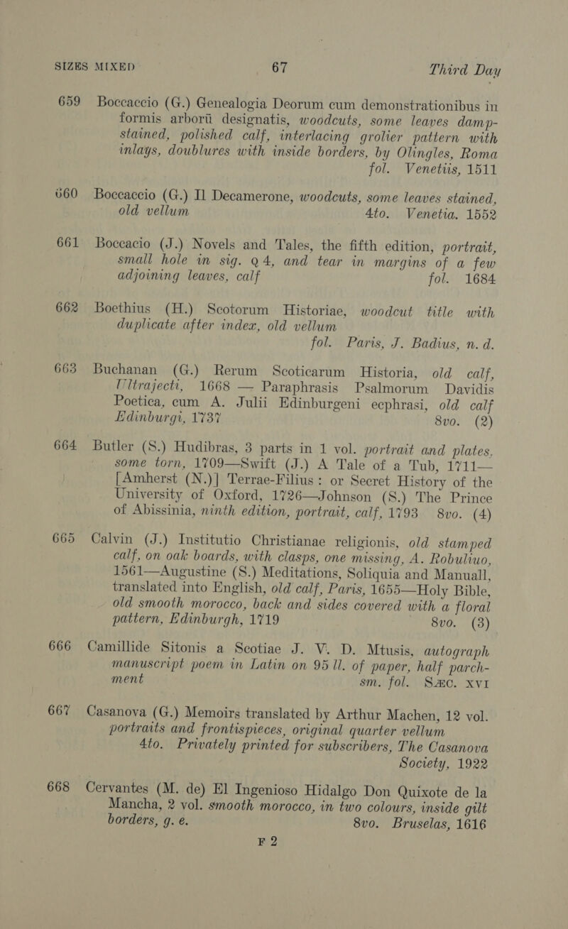 659 662 663 664 665 666 667 668 Boccaccio (G.) Genealogia Deorum cum demonstrationibus in formis arborii designatis, woodcuts, some leaves damp- stained, polished calf, interlacing grolier pattern with inlays, doublures with inside borders, by Olingles, Roma fol. Venettis, 1511 Boccaccio (G.) Il Decamerone, woodcuts, some leaves stained, old vellum 4to. Venetia. 1552 Boceacio (J.) Novels and Tales, the fifth edition, portrait, small hole wm sig. Q4, and tear in margins of a few adjoining leaves, calf fol. 1684 Boethius (H.) Scotorum Historiae, woodcut title with duplicate after index, old vellum fol. Paris, J. Badius, n. d. Buchanan (G.) Rerum Scoticarum Historia, old calf, Mitrajectt, 1668 — Paraphrasis Psalmorum Davidis Poetica, cum A. Julii Edinburgeni ecphrasi, old calf Edinburgi, 173% 8vo. (2) Butler (S.) Hudibras, 3 parts in 1 vol. portrait and plates. some torn, 1709—Switt (J.) A Tale of a Tub, 1711— [Amherst (N.)] Terrae-Filius : or Secret History of the University of Oxford, 1726—Johnson (S.) The Prince of Abissinia, ninth edition, portrait, calf, 1793 8vo. (4) Calvin (J.) Institutio Christianae religionis, old stamped calf, on oak boards, with clasps, one missing, A. Robuliuo, 1561—Augustine (S.) Meditations, Soliquia and Manuall, translated into English, old calf, Paris, 1655—Holy Bible, old smooth morocco, back and sides covered with a floral pattern, Edinburgh, 1719 8vo. (3) Camillide Sitonis a Scotiae J. V. D. Mtusis, autograph manuscript poem in Latin on 95 ll. of paper, half parch- ment sm. fol. Smo. xvi Casanova (G.) Memoirs translated by Arthur Machen, 12 vol. portraits and frontispieces, original quarter vellum 4to. Privately printed for subscribers, The Casanova Society, 1922 Cervantes (M. de) El Ingenioso Hidalgo Don Quixote de la Mancha, 2 vol. smooth morocco, in two colours, inside gilt borders, g. e. 8vo. Bruselas, 1616 FQ2