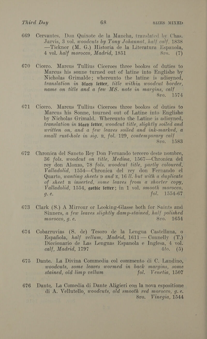 669 670 671 672 673 674 676 Cervantes. Don Quixote de la Mancha, translated by Chas. Jarvis, 3 vol. woodcuts by Tony Johannot, half calf, 1838 —Ticknor (M. G.) Historia de la Literatura Mspanola, 4 vol. half morocco, Madrid, 1851 8vo. (7) Cicero. Marcus Tullius Ciceroes three bookes of duties to Marcus his sonne turned out of latine into Englishe by Nicholas Grimalde; whereunto the latine is adioyned, translation in bfack fetter, title within woodcut border, name on title and a few MS. note in margins, calf 8vo. 1574 Cicero. Marcus Tullius Ciceroes three bookes of duties to Marcus his Sonne, tourned out of Latine into Knglishe by Nicholas Grimald. Whereunto the Latine is adioyned, translation in black Letter, woodcut title, slightly soiled and written on, and a few leaves soiled and wnk-marked, a small rust-hole in sig. R, fol. 129, contemporary calf 8vo. 1583 Chronica del Sancto Rey Don Fernando tercero deste nombre, 36 fols. woodcut on title, Medina, 1567—Chronica del rey don Alonzo, 78 fols. woodcut title, partly coloured, Valladolid, 1554—Chronica del rey don Fernando el Quarto, wanting sheets D and &amp;, 16 Il. but with a duplicate of sheet B inserted, some leaves from a shorter copy, Valladolid, 1554, gothic fetter; in 1 vol. smooth morocco, ie. fol. 1554-67 Clark (S.) A Mirrour or Looking-Glasse both for Saints and Sinners, a few leaves slightly damp-stained, half polished Morocco, g. e. 8vo. 1654 Cobarruvias (S. de) Tesoro de la Lengua Castellana, o Espafiola, half vellum, Madrid, 1611— Connelly (T.) Diccionario de Las Lenguas Espanola e Inglesa, 4 vol. calf, Madrid, 1797 Ato. (5) Dante. La Divina Commedia col commento di C. Landino, woodcuts, some leaves wormed in back margins, some stained, old limp vellum fol. Venetia, 1507 Dante. La Comedia di Dante Aligieri con la nova espositione di A. Vellutello, woodcuts, old smooth red morocco, g. e. 8vo. Vinegia, 1544