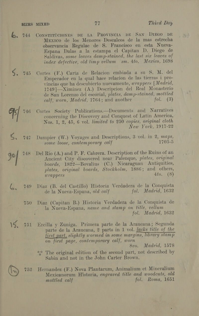 144 745 748 751 CONSTITUCIONES DE LA PROVINCIA DE SAN DIEGO DE Mextco de los Menores Descalcos de la mas estrecha observancia Regulae de S. Francisco en esta Nueva- Espana Dalas a la estampa el Capitan D. Diego de Saldivas, some leaves damp-stained, the last sia leaves of index defective, old limp vellum sm. 4to. Mewico, 1698 Cortes (F.) Carta de Relacion embiada a su S. M. del Emperador en la qual hace relacion de las tierras 1 pro- vincias que ha descubierto nuevamente, wrappers [ Madrid, 1749 |—Ximinez (A.) Descripcion del Real Monasterio de San Lorenzo del escorial, plates, damp-stained, mottled calf, worn, Madrid, 1764; and another FOU s CS) Cortes Society Publications—Documents and Narratives concerning the Discovery and Conquest of Latin America, Nos. 1, 2, 45, 6 vol. limited to 250 copies, original cloth New York, 1917-22 Dampier (W.) Voyages and Descriptions, 3 vol. in 2, maps, some loose, contemporary calf 1703-5 Del Rio (A.) and P. F. Cabrera. Description of the Ruins of an - Ancient City discovered near Palenque, plates, original boards, 1822—Bovalius (C.) Nicaraguan Antiquities, plates, original boards, Stockholm, 1886; and others, wrappers Ato. (8) Diaz (B. del Castillo) Historia Verdadera de la Conquista de la Nueva-Espana, old calf fol. Madrid, 1632 Diaz (Capitan B.) Historia Verdadera de la Conquista de la Nueva-Espana, name and stamp on title, vellum fol. Madrid, 1632 Eycilla y Zuniga. Primera parte de la Araucana; Segunda parte de la Araucana, 2 parts in 1 vol. lacks title of the first part, slightly wormed in some margins, library stamp on first page, contemporary calf, worn 8v0o. Madrid, 1578 ** The original edition of the second part, not described by Sabin and not in the John Carter Brown. Hernandez (F.) Nova Plantarum, Animalium et Mineralium Mexicanorum Historia, engraved title and woodcuts, old mottled calf fol. Roma, 1651