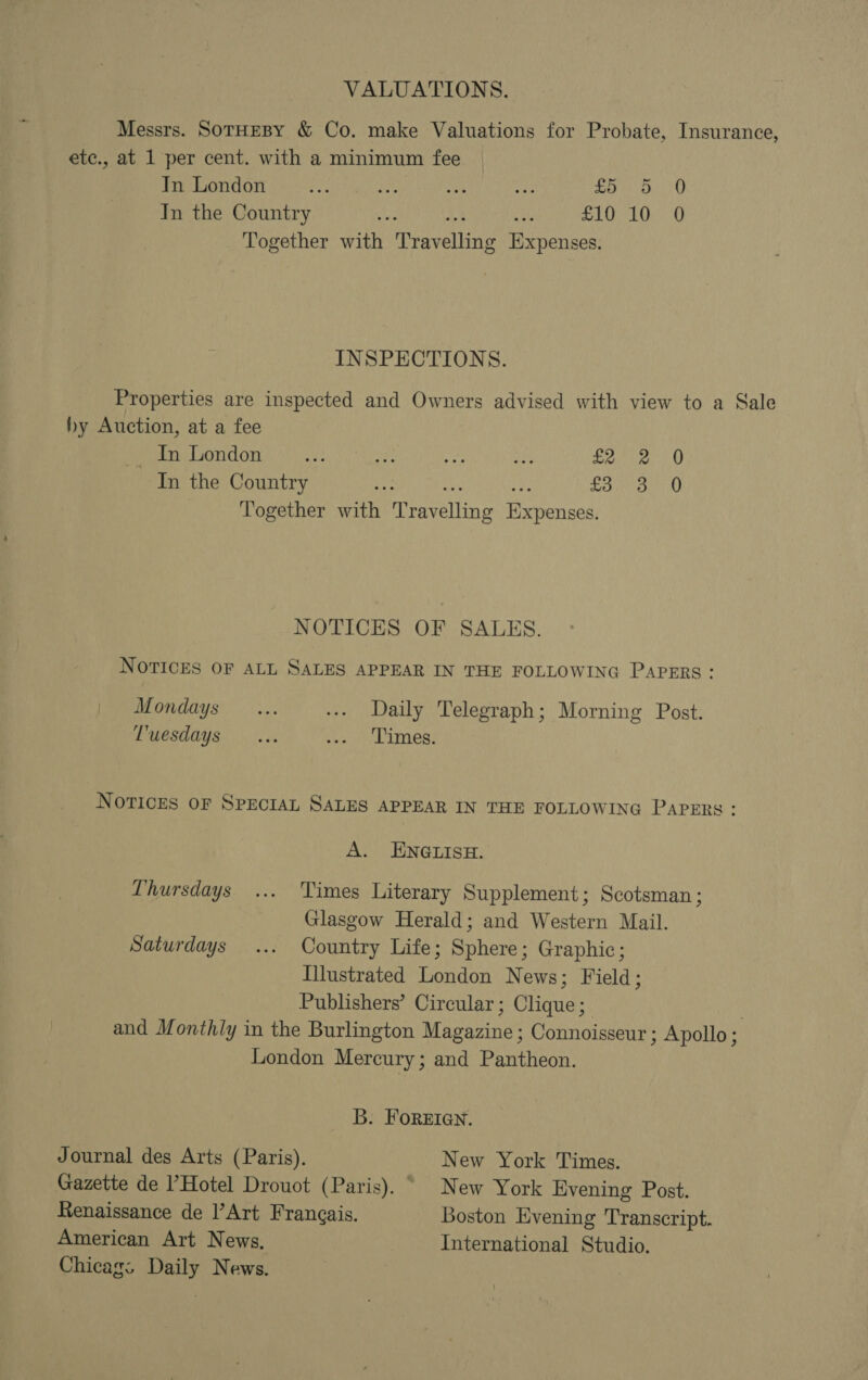 VALUATIONS. Messrs. SotHeBY &amp; Co. make Valuations for Probate, Insurance, etc., at 1 per cent. with a minimum fee In London rn iat ne at Say ahi In the Country a £10 10 0 Together wih ieravelbiag Expenses. INSPECTIONS. Properties are inspected and Owners advised with view to a Sale hy Auction, at a fee ~ In London ey a bf an = tea In the Country ; Si ans sah Together aaite Aipevelling Hie veyined NOTICES OF SALES. NOTICES OF ALL SALES APPEAR IN THE FOLLOWING PAPERS: Mondays... -.- Daily Telegraph; Morning Post. Tuesdays... Sear! Writes NOTICES OF SPECIAL SALES APPEAR IN THE FOLLOWING PAPERS: A. ENGLISH. Thursdays ... Times Literary Supplement; Scotsman ; Glasgow Herald; and Western Mail. Saturdays ... Country Life; Sphere; Graphic; Illustrated London News; Field; Publishers’ Circular; Clique; . and Monthly in the Burlington Magazine ; Connoisseur ; Apollo ; London Mercury; and Pantheon. B. FOREIGN. Journal des Arts (Paris). New York Times. Gazette de l’Hotel Drouot (Paris). New York Evening Post. Renaissance de l’Art Francais. Boston Evening Transcript. American Art News. International Studio. Chicas; Daily News.